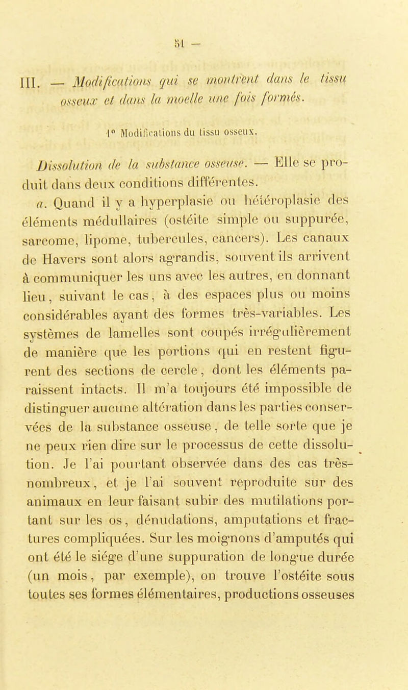 Si - III. jyodi/icalioHs qui se montrent dans le tissu osseux et dans la moelle une fois forméa. i Modifioalions du lissu osseux. Dissolution de la substance osseuse. — Elle se pro- duit dans deux conditions différentes. a. Quand il y a hyperplasie ou héiéroplasie des éléments médullaires (ostéite simple ou suppurée, sarcome, lipome, tubercules, cancers). Les canaux de Havers sont alors ag-randis, souvent ils arrivent à communiquer les uns avec les autres, en donnant lieu, suivant le cas, à des espaces plus ou moins considérables ayant des formes très-variables. Les systèmes de lamelles sont conpés irrég-idièrement de manière que les portions qui en restent fig'u- rent des sections de cercle, dont les éléments pa- raissent intacts. 11 m'a toujours été impossible de disting'uer aucune altération dans les parties conser- vées de la substance osseuse, de telle sorte que je ne peux rien dire sur le processus de cette dissolu- tion. Je l'ai pourtant observée dans des cas très- nombreux, et je l'ai souvent reproduite sur des animaux en leur faisant subir des mutilations por- tant sur les os, dénudations, amputations et frac- tures compliquées. Sur les moig-nons d'amputés qui ont été le siég-e d'une suppuration de long^ue durée (un mois, par exemple), on trouve l'ostéite sous toutes ses formes élémentaires, productions osseuses