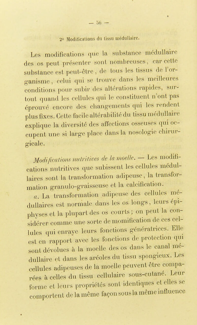 2» Nodificalions du lissu médullaire. Les modifications que la substance médullaire des os peut présenter sont nombreuses, car cette substance est peut-être , de tous les tissus de l'or- o-anisme, celui (\m se trouve dans les meilleures conditions pour subir des altérations rapides, sur- tout quand les cellules qui le constituent n'ont pas éprouvé encore des cliang-ements qui les rendent plus fixes. Cette facile altérabilité du tissu médullaire explique la diversité des affections osseuses qui oc- cupent une si largue place dans la nosologie chirur- gicale. Modifications nutritives de la moelle. — Les modifi- cations nutritives que subissent les cellules médul- laires sont la transformation adipeuse, la transfor- mation g-ranulo-gn^aisseuse et la calcification. a. La transformation adipeuse des cellules mé- dullaires est normale dans les os longs, leurs épi- physes et la plupart des os courts ; on peut la con- sidérer comme une sorte de momification de ces cel- lules qui enraye leurs fonctions g-énératrices. Elle est en rapport avec les fonctions de protection qui sont dévolues à la moelle des os dans le canal mé- dullaire et dans les aréoles du tissu spongneux. Les cellules adipeuses de la moelle peuvent être compa- rées à celles du tissu cellulaire sous-cutane. Leur forme et leurs propriétés sont identiques et elles se comportent de la même façon sous la même influence
