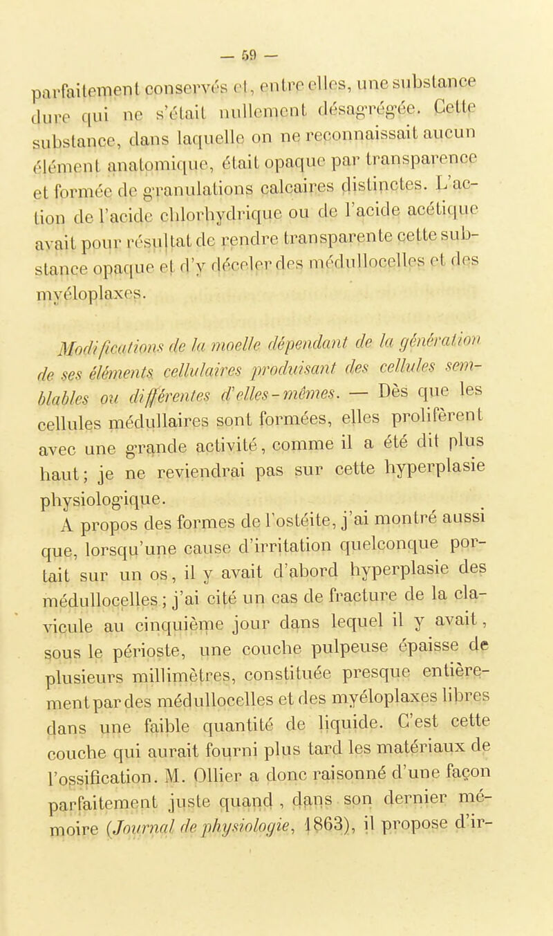 — 59 — parfaitement conservés et, entre elles, une substance dure qui ne s'était nullement désag'rég^ée. Cette substance, dans laquelle on ne reconnaissait aucun élément anatomique, était opaque par transparence et formée de g-ranulations calcaires distinctes. L'ac- tion de l'acide clilorhydrique ou de l'acide acétique avait pour résujtat de rendre transparente cette sub- stance opaque e^ d'y déceler des médullocelles et des myéloplaxes. Modificalions de la moelle dépendant de la génération de ses éléments cellulaires produisant des cellules sem- blables ou différentes d'elles-mêmes. — Dès que les cellules médullaires sont formées, elles prolifèrent avec une grande activité, comme il a été dit plus haut; je ne reviendrai pas sur cette hyperplasie physiolog-ique. A propos des formes de l'ostéite, j'ai montré aussi que, lorsqu'une cause d'irritation quelconque por- tait sur un os, il y avait d'abord hyperplasie des médullocelles ; j'ai cité un cas de fracture de la cla- vicule au cinquième jour dans lequel il y avait, sous le périoste, une couche pulpeuse épaisse de plusieurs millimètres, constituée presque entière- ment par des médullocelles et des myéloplaxes libres dans une faible quantité de liquide. C'est cette couche qui aurait fourni plus tard les matériaux de l'ossification. M. OlHer a donc raisonné d'une façon parfaitement juste quand, dans son dernier mé- moire (Journal de physiologie, 1863), il propose d'ir-