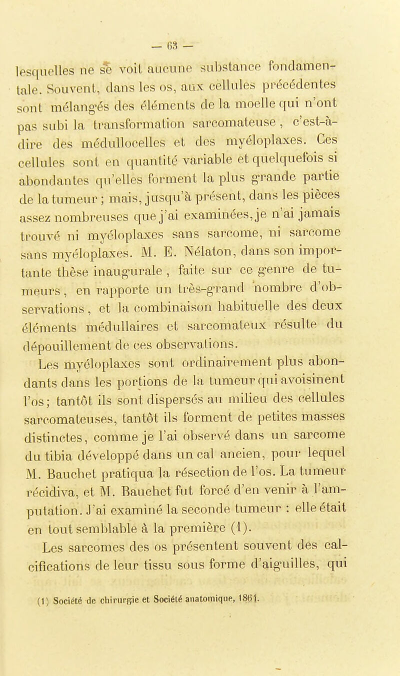 — 03 — lesquelles ne se voil aucune substance fondamen- tale. Souvent, clans les os, aux cellules précédentes sont mélangés des éléments delà moelle qui n'ont pas subi la transformation sarcomateuse, c'est-à- dire des médullocelles et des myéloplaxes. Ces cellules sont en quantité variable et quelquefois si abondantes qu'elles forment la plus g-rande partie de la tumeur ; mais, jusqu'à présent, dans les pièces assez nombreuses que j'ai examinées, je n'ai jamais trouvé ni myéloplaxes sans sarcome, ni sarcome sans myéloplaxes. M. E. Nélaton, dans son impor- tante thèse inaugairale , faite sur ce g-enre de tu- meurs , en rapporte un très-grand nombre d'ob- servations , et la combinaison habituelle des deux éléments médullaires et sarcomateux résulte du dépouillement de ces observations. Les myéloplaxes sont ordinairement plus abon- dants dans les portions de la tumeur qui avoisinent l'os; tantôt ils sont dispersés au milieu des cellules sarcomateuses, tantôt ils forment de petites masses distinctes, comme je l'ai observé dans un sarcome du tibia développé dans un cal ancien, pour lequel M. Bauchet pratiqua la résection de l'os. La tumeur récidiva, et M. Bauchet fut forcé d'en venir à l'am- putation. J'ai examiné la seconde tumeur : elle était en tout semblable à la première (1). Les sarcomes des os présentent souvent des cal- cifications de leur tissu sous forme d'aig-uilles, qui (t) Société de chirurgie et Société anatomique, 18t)1.