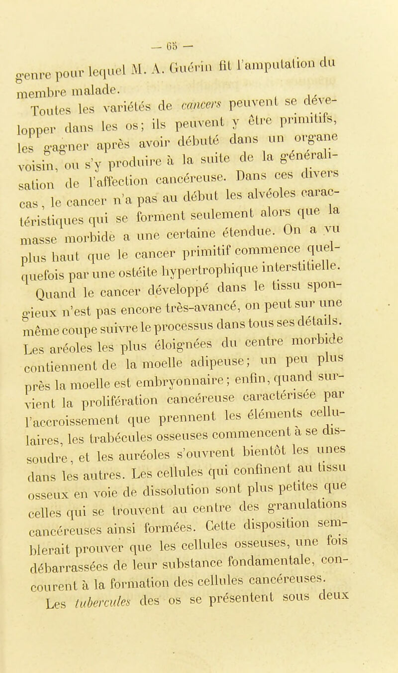 o-enre pour lequel M. A. Guérîn fit l'ampuLalion du membre malade. Toutes les variétés de cancers peuvent se déve- lopper dans les os; ils peuvent y être pnmitifs, les ft-ag-ner après avoir débuté dans un org-ane voish., ou s'y produire à la suite de la .^énerah- sation de l'affection cancéreuse. Dans ces divers cas, le cancer n'a pas au début les alvéoles carac- téristiques qui se forment seulement alors que la masse morbide a une certaine étendue. On a vu plus haut que le cancer primitif commence quel- quefois par une ostéite hypertrophique interstitielle. Ouand le cancer développé dans le tissu spon- oMeux n'est pas encore très-avancé, on peut sur une même coupe suivre le processus dans tous ses détails. Les aréoles les plus éloignées du centre morbide contiennent de la moelle adipeuse; un peu plus près la moelle est embryonnaire ; enfin, quand sur- vient la prolifération cancéreuse caractérisée par l'accroissement que prennent les éléments cellu- laires les trabécules osseuses commencent a se dis- soudre , et les auréoles s'ouvrent bientôt les unes dans les autres. Les cellules qui confinent au tissu osseux en voie de dissolution sont plus petites que celles qui se trouvent au centre des granulations cancéreuses ainsi formées. Cette disposition sem- blerait prouver que les cellules osseuses, une fois débarrassées de leur substance fondamentale, con- courent à la formation des cellules cancéreuses. Les iubcrcule.s des os se présentent sous deux