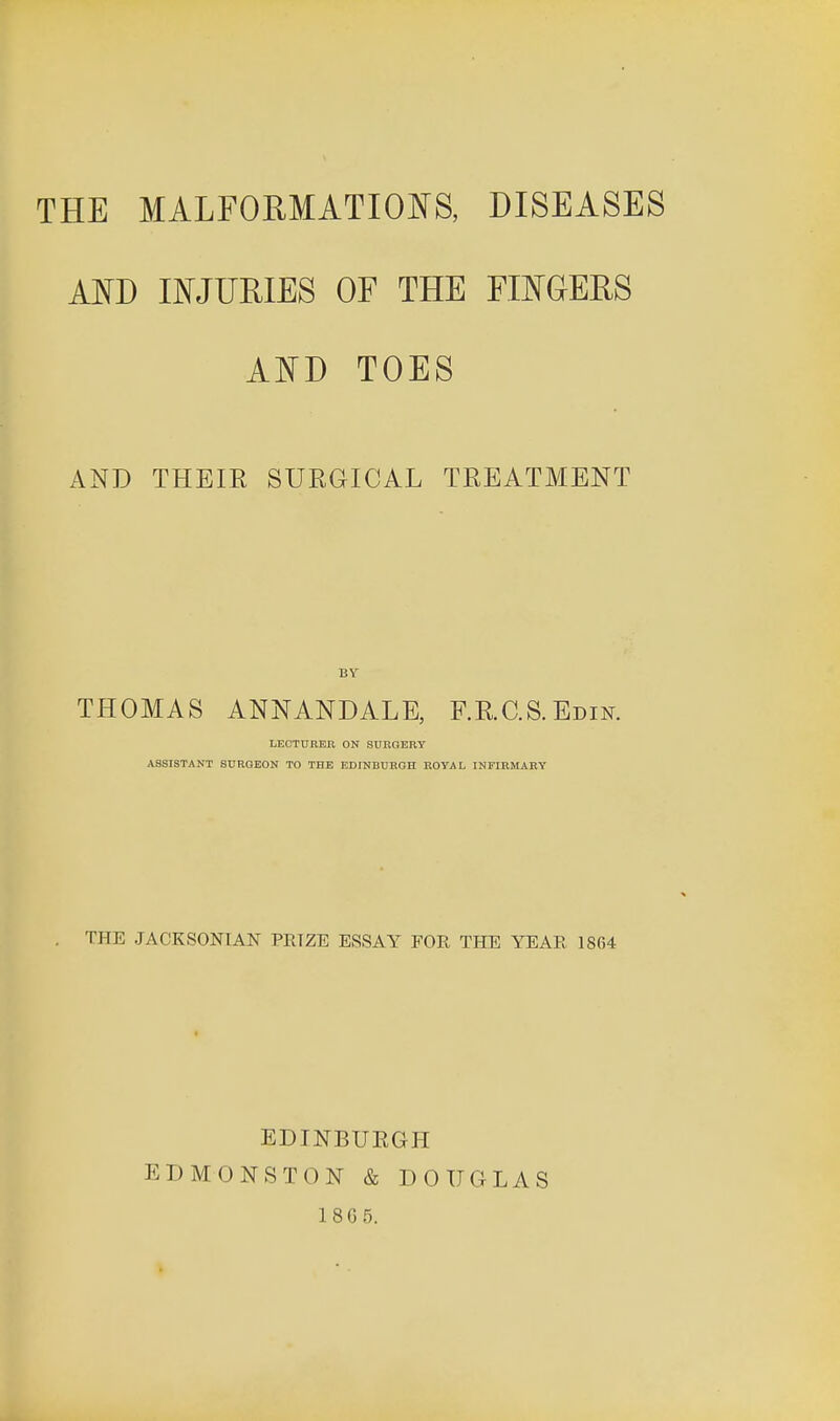 AND INJURIES OF THE FINGERS AND TOES AND THEIR SURGICAL TREATMENT BY THOMAS ANNANDALE, RR.CS.Edin. LECTURER ON SUROERY ASSISTANT SURGEON TO THE EDINBURGH ROYAL INFIRMARY THE JACKSONIAN PRIZE ESSAY FOR THE YEAR 1864 EDINBUEGH EDMONSTON & DOUGLAS 18G5.