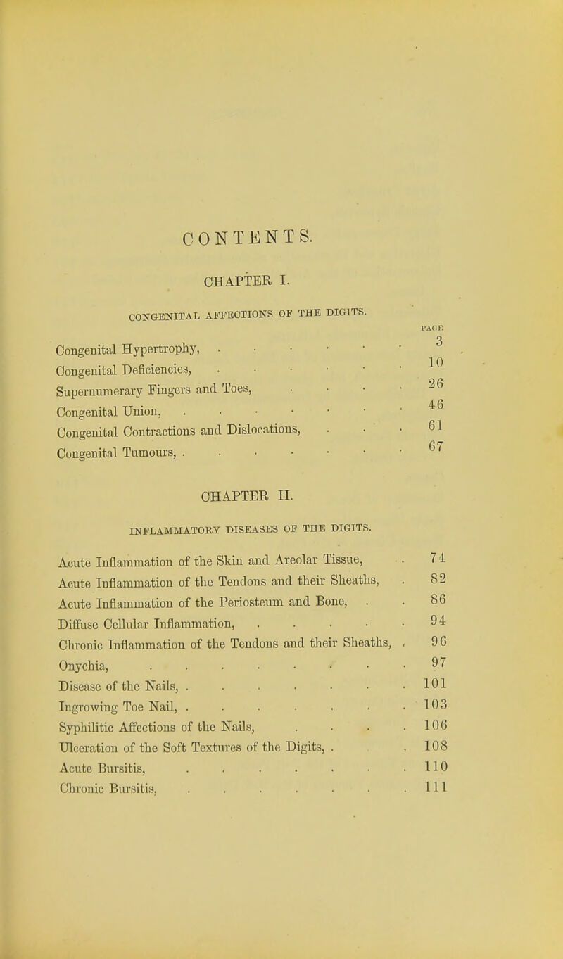 CONTENTS. CHAPTER I. CONGENITAL AFFECTIONS OF THE DIGITS. PAGE 3 Congenital Hypertrophy, 10 Congenital Deficiencies, Supernumerary Fingers and Toes, .... Congenital Union, Congenital Contractions and Dislocations, . • • 61 67 Congenital Tumours, . . • • • • 1 CHAPTER II. INFLAMMATORY DISEASES OF THE DIGITS. Acute Inflammation of the Skin and Areolar Tissue, ■. 74 Acute Inflammation of the Tendons and their Sheaths, . 82 Acute Inflammation of the Periosteum and Bone, . . 86 Diffuse Cellular Inflammation, . . . • .94 Chronic Inflammation of the Tendons and their Sheaths, , 9 6 Onychia, ........ 9< Disease of the Nails, . . . . • • .101 Ingrowing Toe Nail, . . . . . . .103 Syphilitic Affections of the Nails, . . . .106 Ulceration of the Soft Textures of the Digits, . .108 Acute Bursitis, . . . . . • .110 Chronic Bursitis, . . . . . . .111