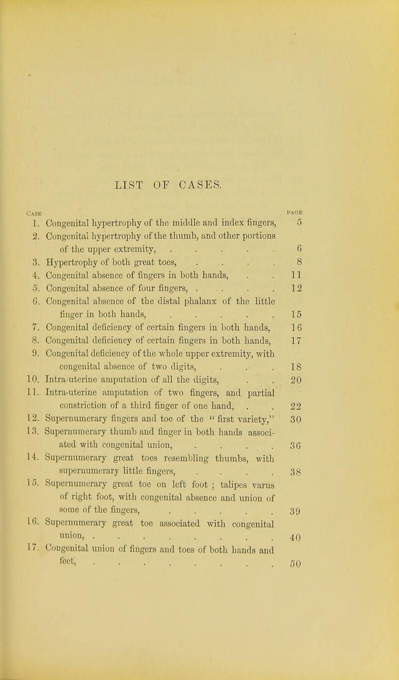 LIST OF CASES. Case page 1. Congenital hypertrophy of the middle and index fingers, 5 2. Congenital hypertrophy of the thumb, and other portions of the upper extremity, ..... 6 3. Hypertrophy of both great toes, . . . . 8 4. Congenital absence of fingers in both hands, . . 11 5. Congenital absence of four fingers, . . . .12 6. Congenital absence of the distal phalanx of the little finger in both hands, . . . . .15 7. Congenital deficiency of certain fingers in both hands, 16 8. Congenital deficiency of certain fingers in both hands, 17 9. Congenital deficiency of the whole upper extremity, with congenital absence of two digits, . .- . 18 10. Intra-uterine amputation of all the digits, . . 20 11. Intra-uterine amputation of two fingers, and partial constriction of a third finger of one hand, . . 22 12. Supernumerary fingers and toe of the  first variety, 30 13. Supernumerary thumb and finger in both hands associ- ated with congenital union, . . . . 3G 14. Supernumerary great toes resembling thumbs, with supernumerary little fingers, . . . .38 15. Supernumerary great toe on left foot ; talipes varus of right foot, with congenital absence and union of some of the fingers, . . . . .39 16. Supernumerary great toe associated with congenital union, ........ 40 17. Congenital union of fiugers and toes of both hands and feet; 50