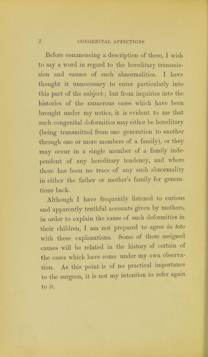 Before commencing a description of these, I wish to say a word in regard to the hereditary transmis- sion and causes of such abnormalities. I have thought it unnecessary to enter particularly into this part of the subject; but from inquiries into the histories of the numerous cases which have been brought under my notice, it is evident to me that such congenital deformities may either be hereditary (being transmitted from one generation to another through one or more members of a family), or they may occur in a single member of a family inde- pendent of any hereditary tendency, and where there has been no trace of any such abnormality in either the father or mother's family for genera- tions back. Although I have frequently listened to curious and apparently truthful accounts given by mothers, in order to explain the cause of such deformities in their children, I am not prepared to agree in toto with these explanations. Some of these assigned causes will be related in the history of certain of the cases which have come under my own observa- tion. As this point is of no practical importance to the surgeon, it is not my intention to refer again to it.