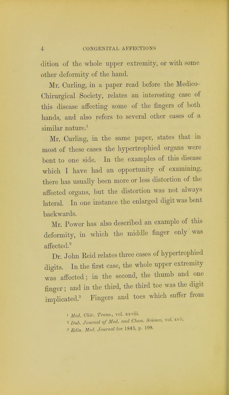 dition of the whole upper extremity, or with some other deformity of the hand. Mr. Curling, in a paper read before the Medico- Chirurgical Society, relates an interesting case of this disease affecting some of the fingers of both hands, and also refers to several other cases of a similar nature.1 Mr. Curling, in the same paper, states that in most of these cases the hypertrophied organs were bent to one side. In the examples of this disease which I have had an opportunity of examining, there has usually been more or less distortion of the affected organs, but the distortion was not always lateral. In one instance the enlarged digit was bent backwards. Mr. Power has also described an example of this deformity, in which the middle finger only was affected.2 Dr. J ohn Keid relates three cases of hypertrophied digits. In the first case, the whole upper extremity was affected; in the second, the thumb and one finger; and in the third, the third toe was the digit implicated.3 Fingers and toes which suffer from 1 Med. Chir. Trans., vol. xxviii. 2 Dub. Journal of Med. and Chew. Science, vol. xvh. 3 Edin. Med. journal for 1843, p. 108.