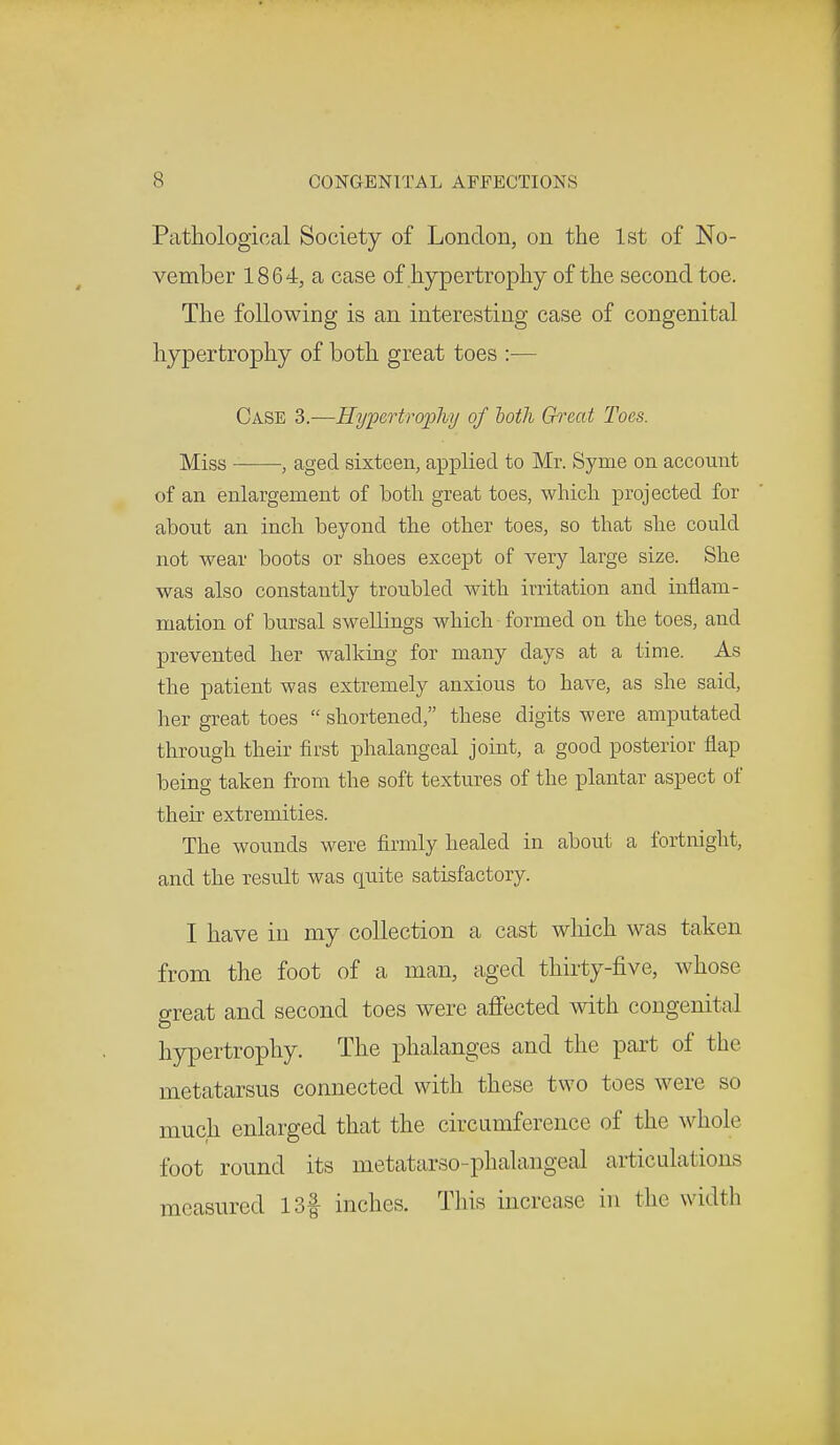 Pathological Society of London, on the 1st of No- vember 1864, a case of hypertrophy of the second toe. The following is an interesting case of congenital hypertrophy of both great toes :— Case 3.—Hypertrophy of both Great Toes. Miss , aged sixteen, applied to Mr. Syme on account of an enlargement of both great toes, which projected for about an inch beyond the other toes, so that she could not wear boots or shoes except of very large size. She was also constantly troubled with irritation and inflam- mation of bursal swellings which formed on the toes, and prevented her walking for many days at a time. As the patient was extremely anxious to have, as she said, her great toes  shortened, these digits were amputated through their first phalangeal joint, a good posterior flap being taken from the soft textures of the plantar aspect of their extremities. The wounds were firmly healed in about a fortnight, and the result was quite satisfactory. I have in my collection a cast which was taken from the foot of a man, aged thirty-five, whose great and second toes were affected with congenital hypertrophy. The phalanges and the part of the metatarsus connected with these two toes were so much enlarged that the circumference of the whole foot round its metatarso-phalangeaJ articulations measured 13f inches. This increase in the width