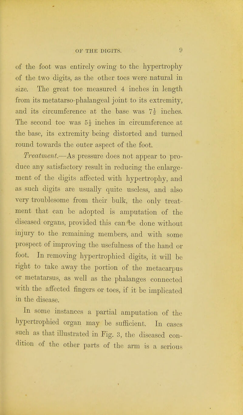 of the foot was entirely owing to the hypertrophy of the two digits, as the other toes were natural in size. The great toe measured 4 inches in length from its metatarso-phalangeal joint to its extremity, and its circumference at the base was 7 \ inches. The second toe was 5 J inches in circumference at the base, its extremity being distorted and turned round towards the outer aspect of the foot. Treatment.—As pressure does not appear to pro- duce any satisfactory result in reducing the enlarge- ment of the digits affected with hypertrophy, and as such digits are usually quite useless, and also very troublesome from their bulk, the only treat- ment that can be adopted is amputation of the diseased organs, provided this can be done without injury to the remaining members, and with some prospect of improving the usefulness of the hand or foot. In removing hypertrophied digits, it will be right to take away the portion of the metacarpus or metatarsus, as well as the phalanges connected with the affected fingers or toes, if it be implicated in the disease. In some instances a partial amputation of the hypertrophied organ may be sufficient. In cases such as that illustrated in Fig. 3, the diseased con- dition of the other parts of the arm is a serious