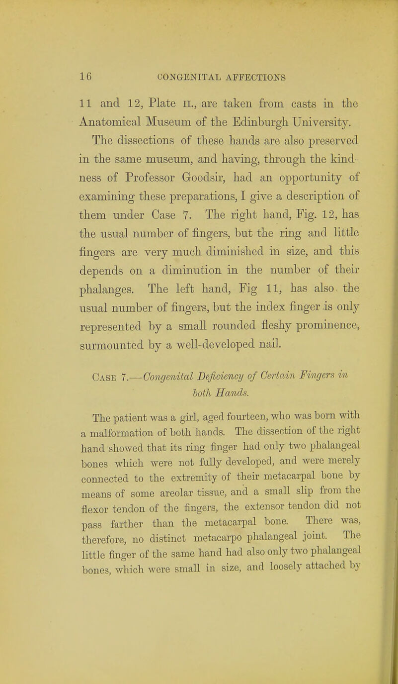 11 and 12, Plate il, arc taken from casts in the Anatomical Museum of the Edinburgh University. The dissections of these hands are also preserved in the same museum, and having, through the kind- ness of Professor Goodsir, had an opportunity of examining these preparations, I give a description of them under Case 7. The right hand, Fig. 12, has the usual number of fingers, but the ring and little fingers are very much diminished in size, and this depends on a diminution in the number of their phalanges. The left hand, Fig 11, has also the usual number of fingers, but the index finger is only represented by a small rounded fleshy prominence, surmounted by a well-developed nail. Case 7.—Congenital Deficiency of Certain Fingers in loth Hands. The patient was a girl, aged fourteen, who was born with a malformation of both hands. The dissection of the right hand showed that its ring finger had only two phalangeal bones which were not fully developed, and were merely connected to the extremity of their metacarpal bone by means of some areolar tissue, and a small slip from the flexor tendon of the fingers, the extensor tendon did not pass farther than the metacarpal bone. There was, therefore, no distinct metacarpo phalangeal joint. Tin little finger of the same hand had also only two phalangeal bones, which were small in size, and loosely attached by