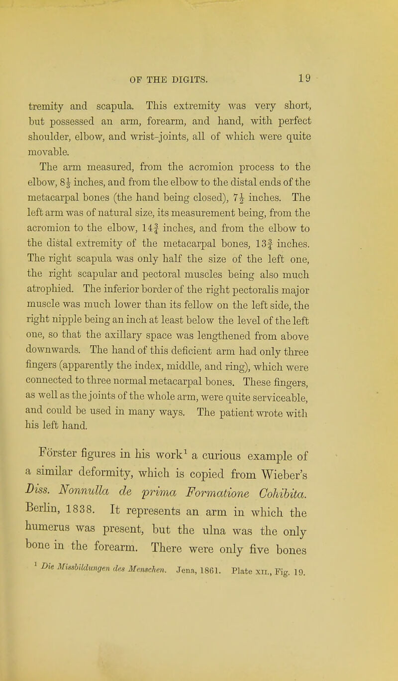 tremity and scapula. This extremity was very short, but possessed an arm, forearm, and hand, with perfect shoulder, elbow, and wrist-joints, all of which were quite movable. The arm measured, from the acromion process to the elbow, 8 J inches, and from the elbow to the distal ends of the metacarpal bones (the hand being closed), 7 J inches. The left arm was of natural size, its measurement being, from the acromion to the elbow, 14| inches, and from the elbow to the distal extremity of the metacarpal bones, 13f inches. The right scapula was only half the size of the left one, the right scapular and pectoral muscles being also much atrophied. The inferior border of the right pectoralis major muscle was much lower than its fellow on the left side, the right nipple being an inch at least below the level of the left one, so that the axillary space was lengthened from above downwards. The hand of this deficient arm had only three fingers (apparently the index, middle, and ring), which were connected to three normal metacarpal bones. These fingers, as well as the joints of the whole arm, were quite serviceable, and could be used in many ways. The patient wrote with his left hand. Forster figures in his work1 a curious example of a similar deformity, which is copied from Wieber's Diss. Nonnulla de prima Formatione Cohibita. Berlin, 1838. It represents an arm in which the humerus was present, but the ulna was the only bone in the forearm. There were only five bones 1 Die Missbildungen ilea Me.nschen. Jena, 1861. Plate xn., Fig. 19.