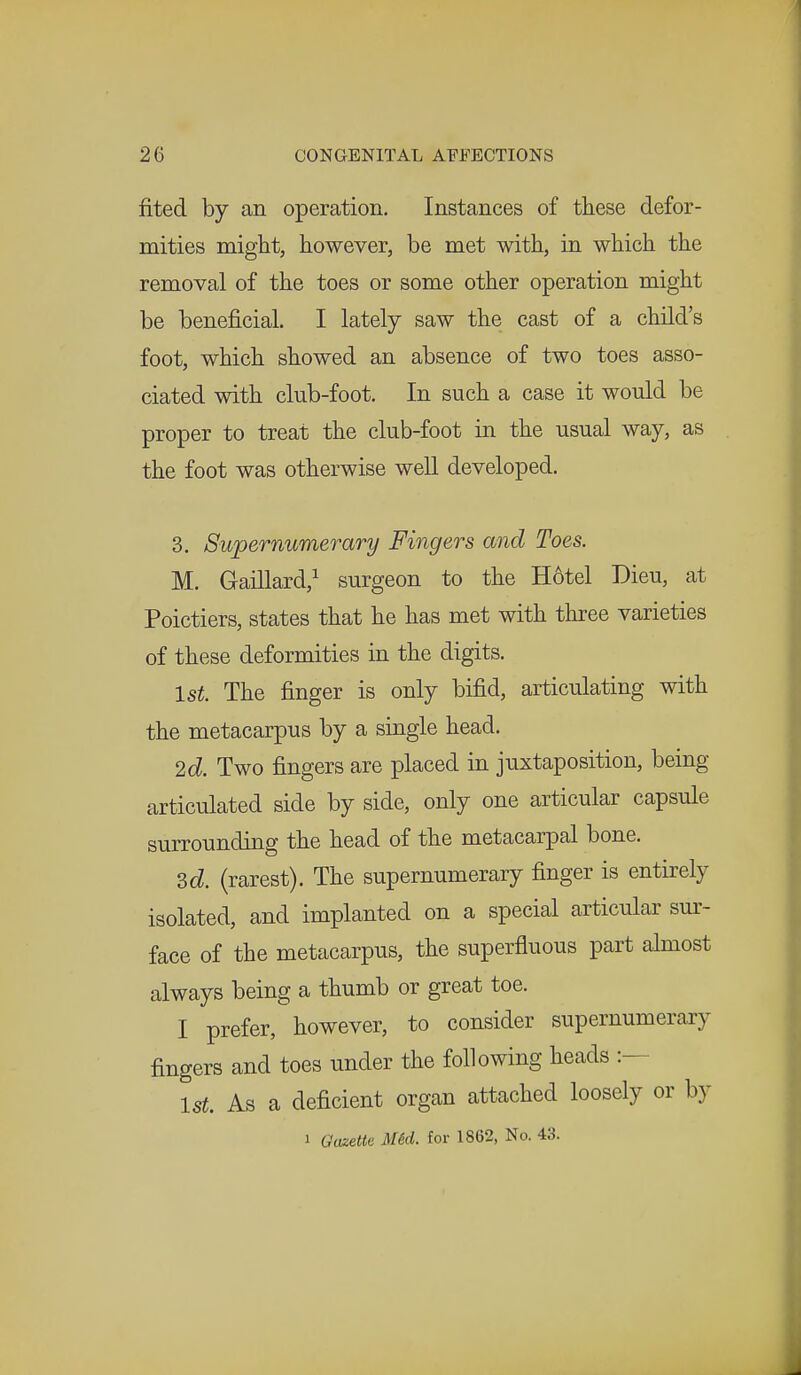 fited by an operation. Instances of these defor- mities might, however, be met with, in which the removal of the toes or some other operation might be beneficial. I lately saw the cast of a child's foot, which showed an absence of two toes asso- ciated with club-foot. In such a case it would be proper to treat the club-foot in the usual way, as the foot was otherwise well developed. 3. Supernumerary Fingers and Toes. M. Gaillard,1 surgeon to the H6tel Dieu, at Poictiers, states that he has met with three varieties of these deformities in the digits. 1st The finger is only bifid, articulating with the metacarpus by a single head. 2d. Two fingers are placed in juxtaposition, being articulated side by side, only one articular capsule surrounding the head of the metacarpal bone. 3d. (rarest). The supernumerary finger is entirely isolated, and implanted on a special articular sur- face of the metacarpus, the superfluous part almost always being a thumb or great toe. I prefer, however, to consider supernumerary fingers and toes under the following heads :— 1st. As a deficient organ attached loosely or by i Gazette Mid. for 1862, No. 43.