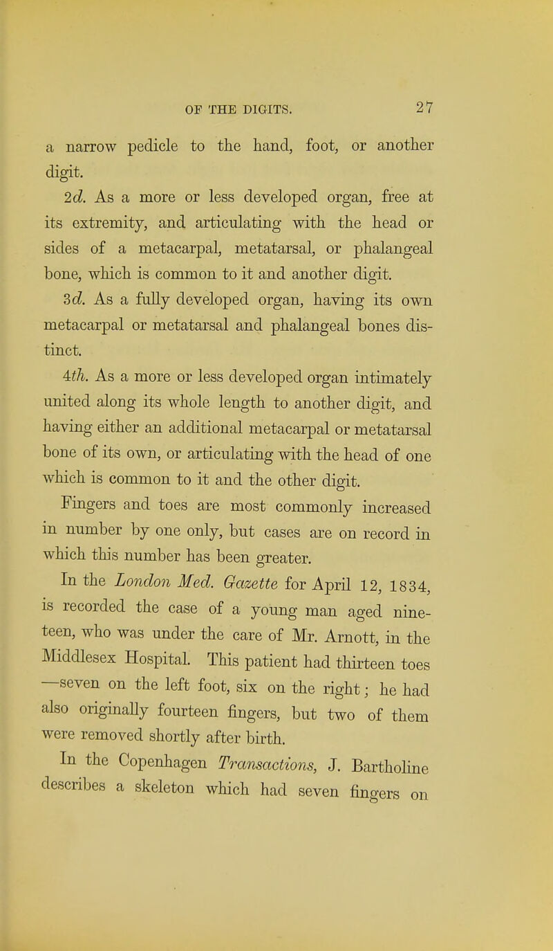 a narrow pedicle to the hand, foot, or another digit. 2d. As a more or less developed organ, free at its extremity, and articulating with the head or sides of a metacarpal, metatarsal, or phalangeal bone, which is common to it and another digit. 3d. As a fully developed organ, having its own metacarpal or metatarsal and phalangeal bones dis- tinct. Uh. As a more or less developed organ intimately united along its whole length to another digit, and having either an additional metacarpal or metatarsal bone of its own, or articulating with the head of one which is common to it and the other digit. Fingers and toes are most commonly increased in number by one only, but cases are on record in which this number has been greater. In the London Med. Gazette for April 12, 1834, is recorded the case of a young man aged nine- teen, who was under the care of Mr. Arnott, in the Middlesex Hospital. This patient had thirteen toes —seven on the left foot, six on the right • he had also originally fourteen fingers, but two of them were removed shortly after birth. In the Copenhagen Transactions, J. Bartholine describes a skeleton which had seven finders on