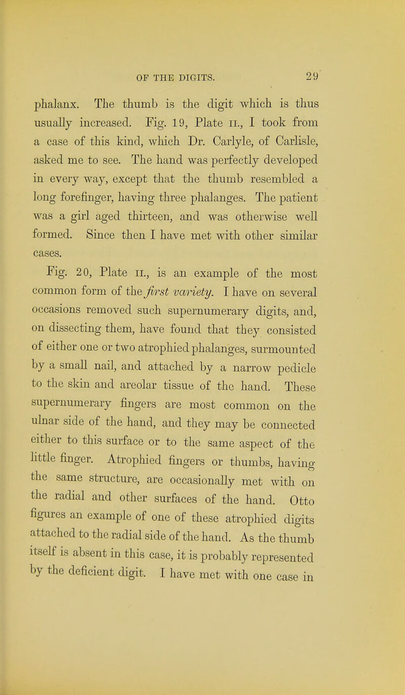 phalanx. The thumb is the digit which is thus usually increased. Fig. 19, Plate H., I took from a case of this kind, which Dr. Carlyle, of Carlisle, asked me to see. The hand was perfectly developed in every way, except that the thumb resembled a long forefinger, having three phalanges. The patient was a girl aged thirteen, and was otherwise well formed. Since then I have met with other similar cases. Fig. 20, Plate il, is an example of the most common form of the first variety. I have on several occasions removed such supernumerary digits, and, on dissecting them, have found that they consisted of either one or two atrophied phalanges, surmounted by a small nail, and attached by a narrow pedicle to the skin and areolar tissue of the hand. These supernumerary fingers are most common on the ulnar side of the hand, and they may be connected either to this surface or to the same aspect of the little finger. Atrophied fingers or thumbs, having the same structure, are occasionally met with on the radial and other surfaces of the hand. Otto figures an example of one of these atrophied digits attached to the radial side of the hand. As the thumb itself is absent in this case, it is probably represented by the deficient digit. I have met with one case in