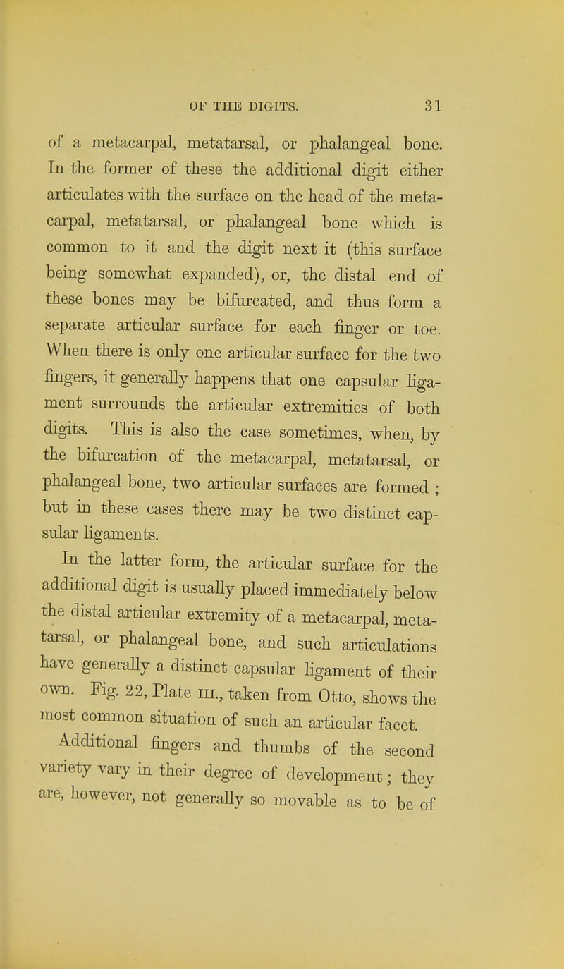of a metacarpal, metatarsal, or phalangeal bone. In the former of these the additional digit either articulates with the surface on the head of the meta- carpal, metatarsal, or phalangeal bone which is common to it and the digit next it (this surface being somewhat expanded), or, the distal end of these bones may be bifurcated, and thus form a separate articular surface for each finger or toe. When there is only one articular surface for the two fingers, it generally happens that one capsular liga- ment surrounds the articular extremities of both digits. This is also the case sometimes, when, by the bifurcation of the metacarpal, metatarsal, or phalangeal bone, two articular surfaces are formed ; but in these cases there may be two distinct cap- sular ligaments. In the latter form, the articular surface for the additional digit is usually placed immediately below the distal articular extremity of a metacarpal, meta- tarsal, or phalangeal bone, and such articulations have generaUy a distinct capsular ligament of their own. Fig. 22, Plate III, taken from Otto, shows the most common situation of such an articular facet. Additional fingers and thumbs of the second variety vary in their degree of development; they are, however, not generaUy so movable as to be of
