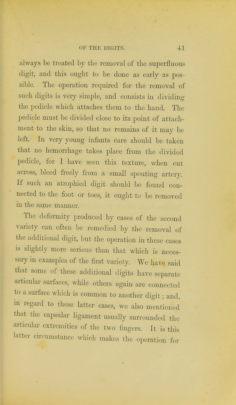 always be treated by the removal of the superfluous digit, and this ought to be done as early as pos- sible. The operation required for the removal of such digits is very simple, and consists in dividing the pedicle which attaches them to the hand. The pedicle must be divided close to its point of attach- ment to the skin, so that no remains of it may be left. In very young infants care should be taken that no hemorrhage takes place from the divided pedicle, for I have seen this texture, when cut across, bleed freely from a small spouting artery. If such an atrophied digit should be found con- nected to the foot or toes, it ought to be removed in the same manner. The deformity produced by cases of the second variety can often be remedied by the removal of the additional digit, but the operation in these cases is slightly more serious than that which is neces- sary in examples of the first variety. We have said that some of these additional digits have separate articular surfaces, while others again are connected to a surface which is common to another digit; and, in regard to these latter cases, we also mentioned that the capsular ligament usually surrounded the articular extremities of the two fingers. It is this latter circumstance which makes the operation for