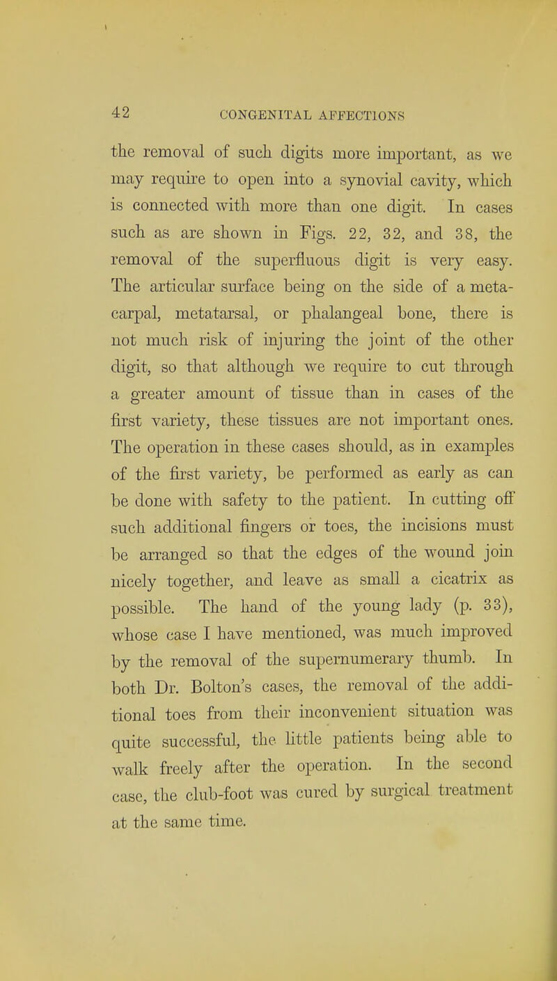 the removal of such digits more important, as we may require to open into a synovial cavity, which is connected with more than one digit. In cases such as are shown in Figs. 22, 32, and 38, the removal of the superfluous digit is very easy. The articular surface being on the side of a meta- carpal, metatarsal, or phalangeal bone, there is not much risk of injuring the joint of the other digit, so that although we require to cut through a greater amount of tissue than in cases of the first variety, these tissues are not important ones. The operation in these cases should, as in examples of the first variety, be performed as early as can be done with safety to the patient. In cutting off such additional fingers or toes, the incisions must be arranged so that the edges of the wound join nicely together, and leave as small a cicatrix as possible. The hand of the young lady (p. 33), whose case I have mentioned, was much improved by the removal of the supernumerary thumb. In both Dr. Bolton's cases, the removal of the addi- tional toes from their inconvenient situation was quite successful, the little patients being able to walk freely after the operation. In the second case, the club-foot was cured by surgical treatment at the same time.