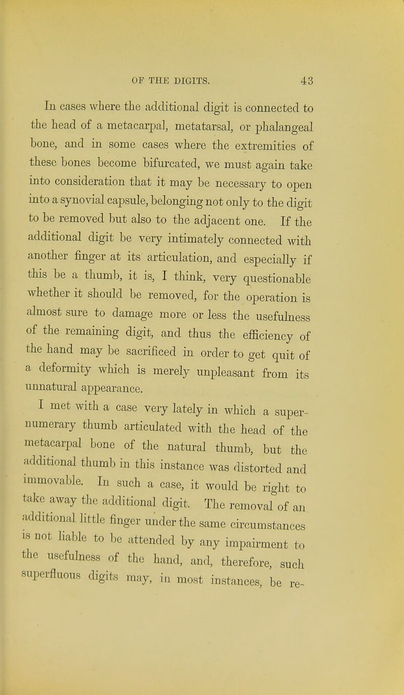 In cases where the additional digit is connected to the head of a metacarpal, metatarsal, or phalangeal bone, and in some cases where the extremities of these bones become bifurcated, we must again take into consideration that it may be necessary to open into a synovial capsule, belonging not only to the digit to be removed but also to the adjacent one. If the additional digit be very intimately connected with another finger at its articulation, and especially if this be a thumb, it is, I think, very questionable whether it should be removed, for the operation is almost sure to damage more or less the usefulness of the remaining digit, and thus the efficiency of the hand may be sacrificed in order to get quit of a deformity which is merely unpleasant from its unnatural appearance. I met with a case very lately in which a super- numerary thumb articulated with the head of the metacarpal bone of the natural thumb, but the additional thumb in this instance was distorted and immovable. In such a case, it would be right to take away the additional digit. The removal of an additional little finger under the same circumstances is not liable to be attended by any impairment to the usefulness of the hand, and, therefore, such superfluous digits may, in most instances, be re-