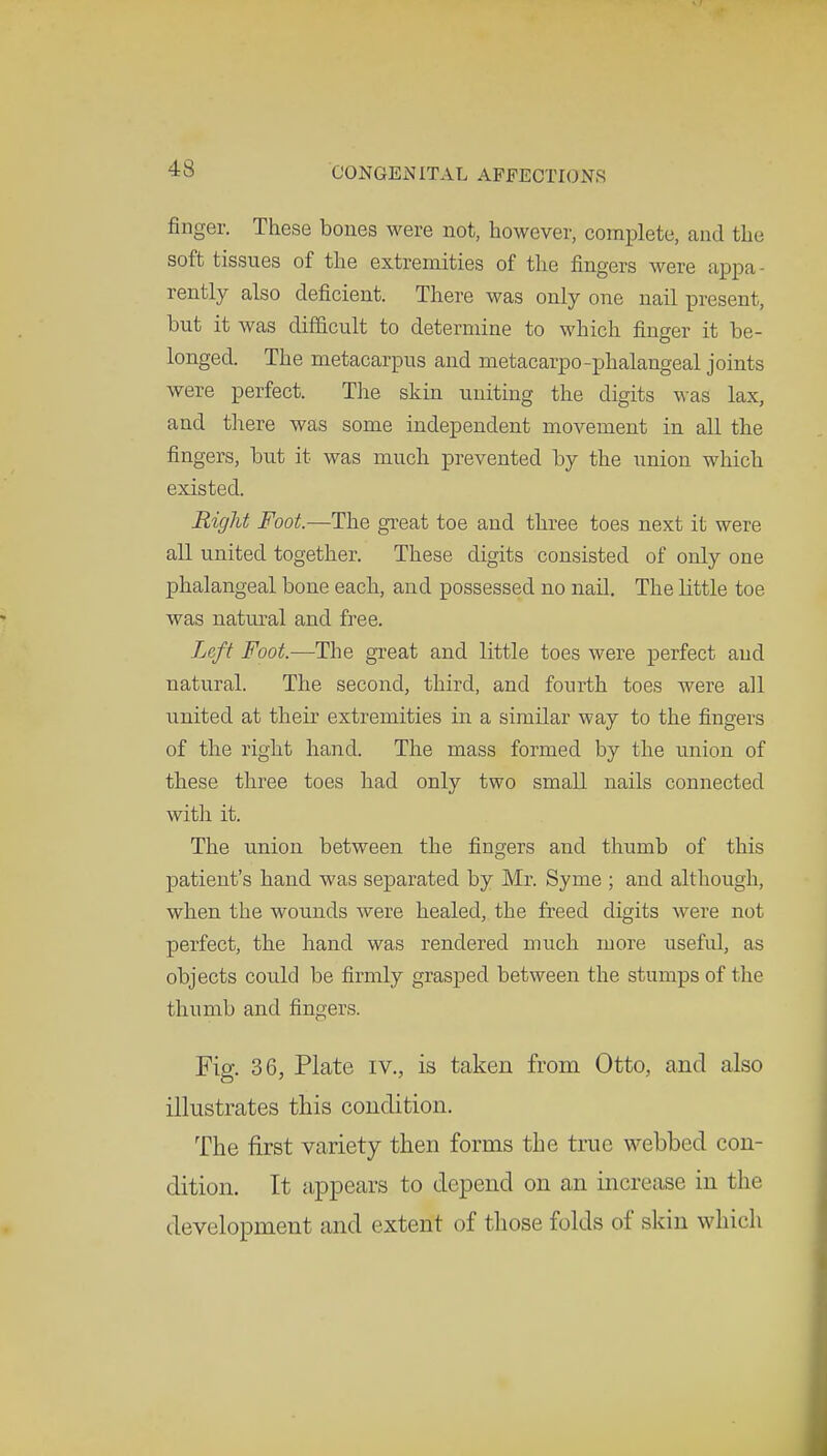 finger. These bones were not, however, complete, and the soft tissues of the extremities of the fingers were appa- rently also deficient. There was only one nail present, hut it was difficult to determine to which finger it he- longed. The metacarpus and metacarpo-phalangeal joints were perfect. The skin uniting the digits was lax, and there was some independent movement in all the fingers, but it was much prevented by the union which existed. Right Foot.—The great toe and three toes next it were all united together. These digits consisted of only one phalangeal bone each, and possessed no nail. The little toe was natural and free. Left Foot.-—The great and little toes were perfect and natural. The second, third, and fourth toes were all united at their extremities in a similar way to the fingers of the right hand. The mass formed by the union of these three toes had only two small nails connected with it. The union between the fingers and thumb of this patient's hand was separated by Mr. Syme ; and although, when the wounds were healed, the freed digits were not perfect, the hand was rendered much more useful, as objects could be firmly grasped between the stumps of the thumb and fingers. Fig. 36, Plate iv., is taken from Otto, and also illustrates this condition. The first variety then forms the true webbed con- dition. It appears to depend on an increase in the development and extent of those folds of skin which