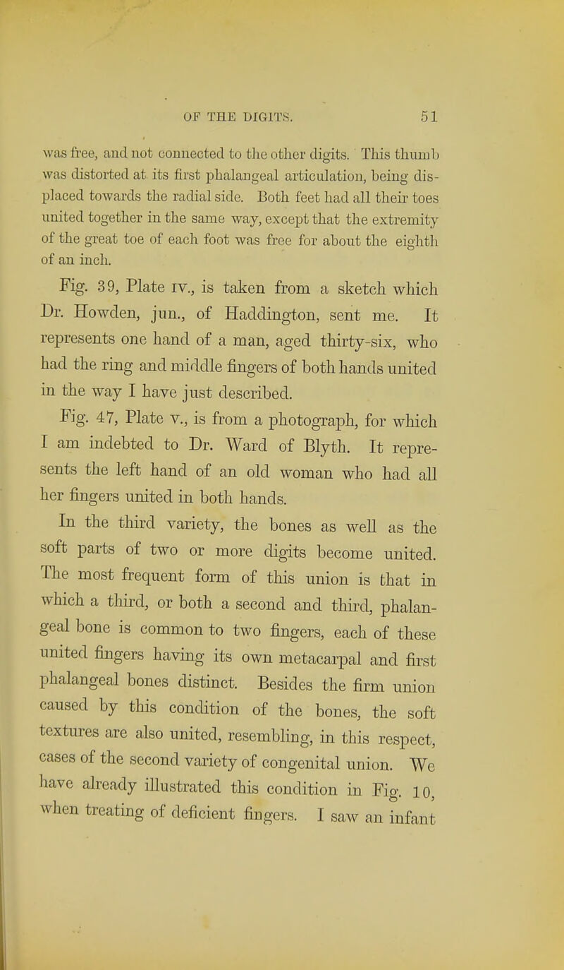was free, ;uul not connected to the other digits. This thumb was distorted at its first phalangeal articulation, being dis- placed towards the radial side. Both feet had all their toes united together in the same way, except that the extremity of the great toe of each foot was free for about the eighth of an inch. Fig. 39, Plate rv., is taken from a sketch which Dr. Howden, jim., of Haddington, sent me. It represents one hand of a man, aged thirty-six, who had the ring and middle fingers of both hands united in the way I have just described. Fig. 47, Plate v., is from a photograph, for which I am indebted to Dr. Ward of Blyth. It repre- sents the left hand of an old woman who had all her fingers united in both hands. In the third variety, the bones as well as the soft parts of two or more digits become united. The most frequent form of this union is that in which a third, or both a second and third, phalan- geal bone is common to two fingers, each of these united fingers having its own metacarpal and first phalangeal bones distinct. Besides the firm union caused by this condition of the bones, the soft textures are also united, resembling, in this respect, cases of the second variety of congenital union. We have already illustrated this condition in Fig. 10, when treating of deficient fingers. I saw an infant