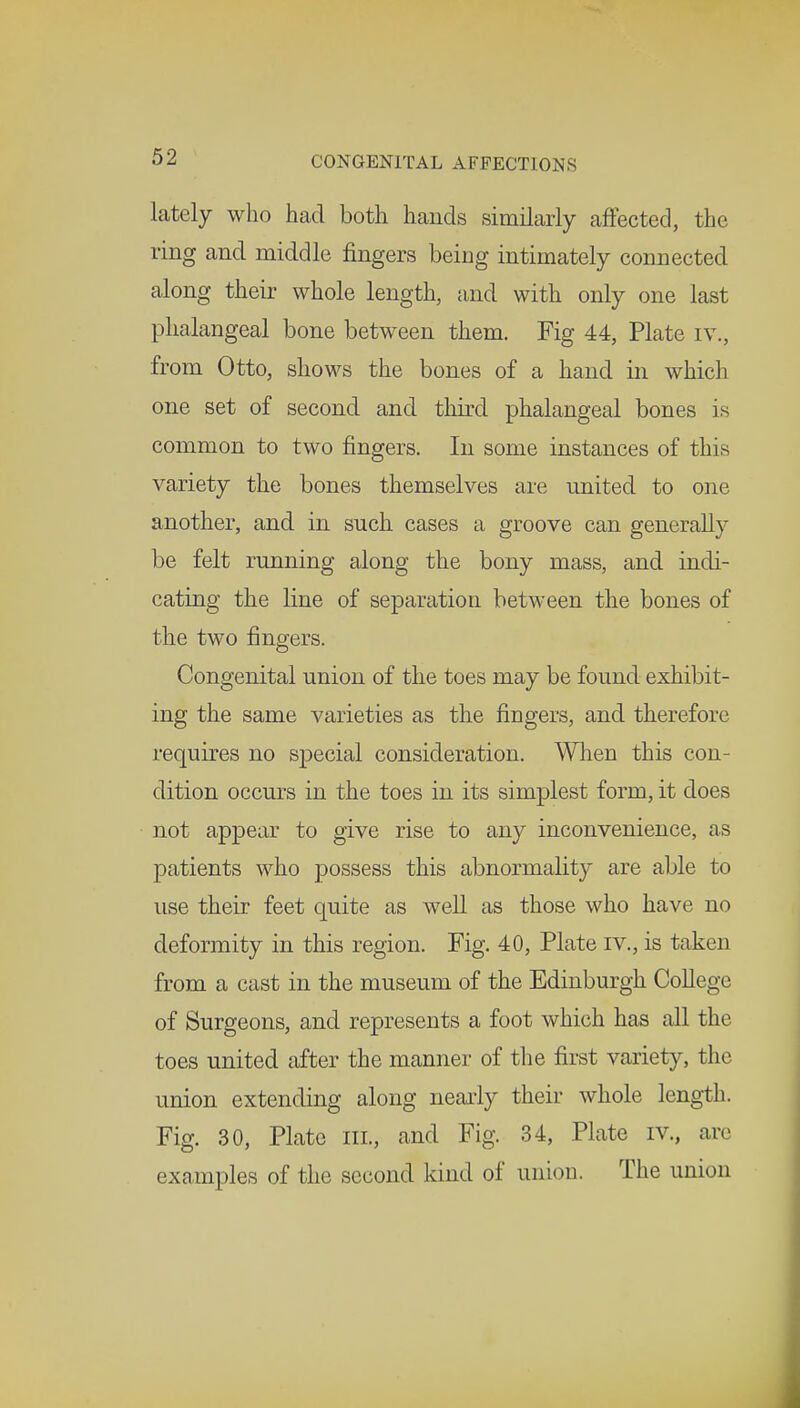 lately who had both hands similarly affected, the ring and middle fingers being intimately connected along their whole length, and with only one last phalangeal bone between them. Fig 44, Plate iv., from Otto, shows the bones of a hand in which one set of second and third phalangeal bones is common to two fingers. In some instances of this variety the bones themselves are united to one another, and in such cases a groove can generally be felt running along the bony mass, and indi- cating the line of separation between the bones of the two fingers. Congenital union of the toes may be found exhibit- ing the same varieties as the fingers, and therefore requires no special consideration. When this con- dition occurs in the toes in its simplest form, it does not appear to give rise to any inconvenience, as patients who possess this abnormality are able to use their feet quite as well as those who have no deformity in this region. Fig. 40, Plate iv., is taken from a cast in the museum of the Edinburgh College of Surgeons, and represents a foot which has all the toes united after the manner of the first variety, the union extending along nearly their whole length. Fig. 30, Plate in., and Fig. 34, Plate iv., arc examples of the second kind of union. The union