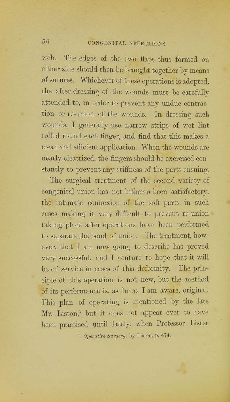 web. The edges of the two flaps thus formed on either side should then be brought together by means of sutures. Whi chever of these operations is adopted, the after-dressing of the wounds must be carefully attended to, in order to prevent any undue contrac- tion or re-union of the wounds. In dressing such wounds, I generally use narrow strips of wet lint rolled round each finger, and find that this makes a clean and efficient application. When the wounds are nearly cicatrized, the fingers should be exercised con- stantly to prevent any stiffness of the parts ensuing. The surgical treatment of the second variety of congenital union has not hitherto been satisfactory, the intimate connexion of the soft parts in such cases making it very difficult to prevent re-union taking place after operations have been performed to separate the bond of union. The treatment, how- ever, that I am now going to describe has proved very successful, and I venture to hope that it will be of service in cases of this deformity. The prin- ciple of this operation is not new, but the method of its performance is, as far as I am aware, original. This plan of operating is mentioned by the late Mr. Liston,1 but it does not appear ever to have been practised until lately, when Professor Lister 1 Operative Surgery, by Liston, p. 474.