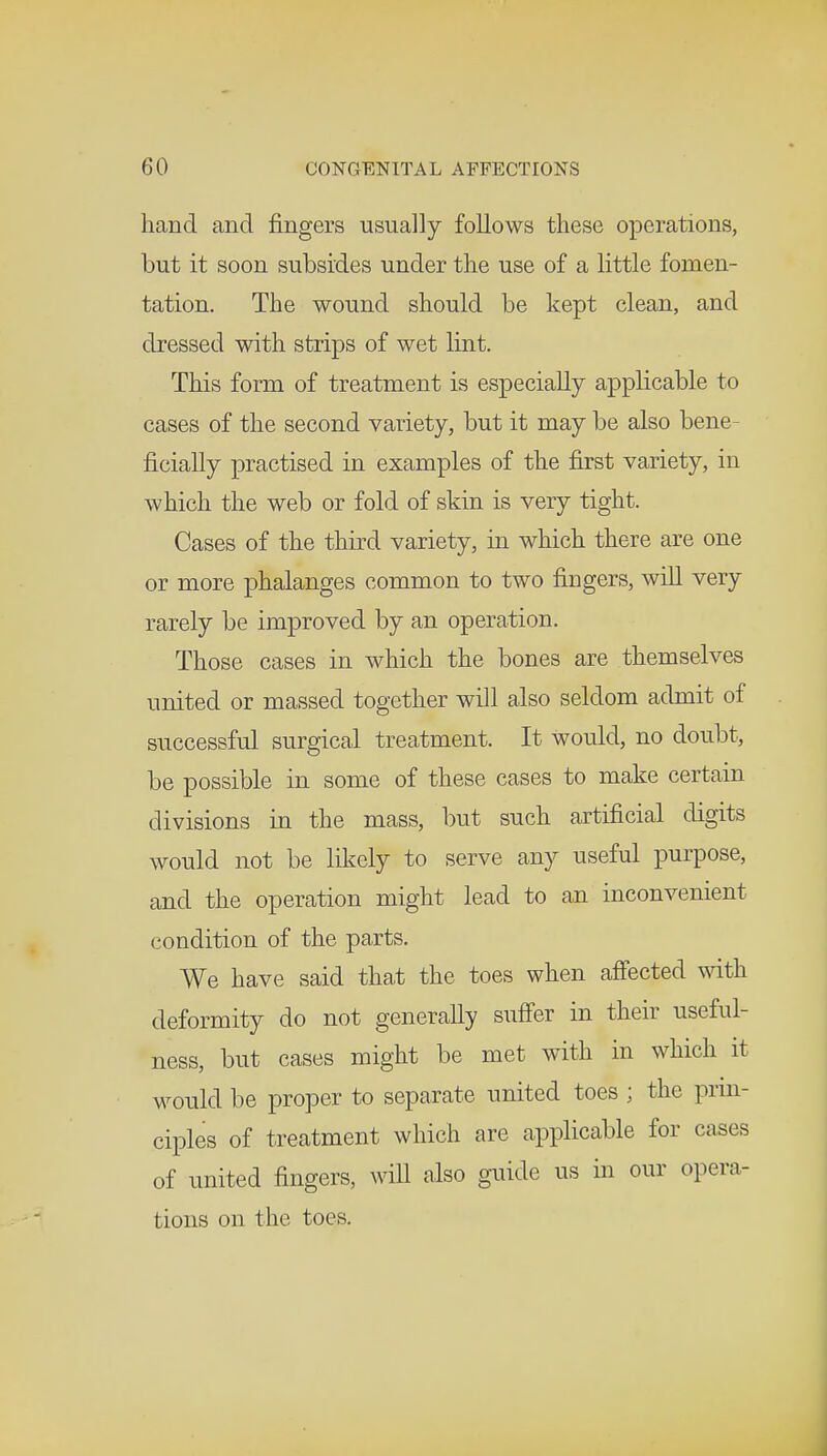 hand and fingers usually follows these operations, but it soon subsides under the use of a little fomen- tation. The wound should be kept clean, and dressed with strips of wet lint. This form of treatment is especially applicable to cases of the second variety, but it may be also bene- ficially practised in examples of the first variety, in which the web or fold of skin is very tight. Cases of the third variety, in which there are one or more phalanges common to two fingers, will very rarely be improved by an operation. Those cases in which the bones are themselves united or massed together will also seldom admit of successful surgical treatment. It would, no doubt, be possible in some of these cases to make certain divisions in the mass, but such artificial digits would not be likely to serve any useful purpose, and the operation might lead to an inconvenient condition of the parts. We have said that the toes when affected with deformity do not generally suffer in their useful- ness, but cases might be met with in which it would be proper to separate united toes ; the prin- ciples of treatment which are applicable for cases of united fingers, will also guide us in our opera- tions on the toes.