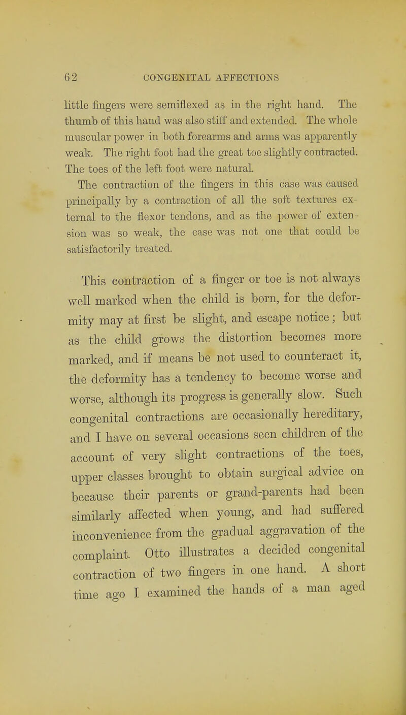 little fingers were semiflexed as in the riglit hand. The thumb of this hand was also stiff and extended. The whole muscular power in both forearms and arms was apparently weak. The right foot had the great toe slightly contracted. The toes of the left foot were natural. The contraction of the fingers in this case was caused principally by a contraction of all the soft textures ex ternal to the flexor tendons, and as the power of exten- sion was so weak, the case was not one that could be satisfactorily treated. This contraction of a finger or toe is not always well marked when the child is born, for the defor- mity may at first be slight, and escape notice; but as the child grows the distortion becomes more marked, and if means be not used to counteract it, the deformity has a tendency to become worse and worse, although its progress is generally slow. Such congenital contractions are occasionally hereditary, and I have on several occasions seen children of the account of very slight contractions of the toes, upper classes brought to obtain surgical advice on because their parents or grand-parents had been similarly affected when young, and had suffered inconvenience from the gradual aggravation of the complaint. Otto illustrates a decided congenital contraction of two fingers in one hand. A short time ago I examined the hands of a man aged