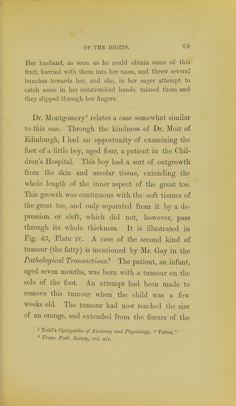 Her husband, as soon as he could obtain some of this fruit, hurried with them into her room, and threw several bunches towards her, and she, in her eager attempt to catch some in her outstretched hands, missed them and they slipped through her fingers. Dr. Montgomery1 relates a case somewhat similar to this one. Through the kindness of Dr. Moir of Edinburgh, I had an opportunity of examining the foot of a little boy, aged four, a patient in the Chil- dren's Hospital. This boy had a sort of outgrowth from the skin and areolar tissue, extending the whole length of the inner aspect of the great toe. This growth was continuous with the soft tissues of the great toe, and only separated from it by a de- pression or cleft, which did not, however, pass through its whole thickness. It is illustrated in Fig. 43, Plate iv. A case of the second kind of tumour (the fatty) is mentioned by Mr. Gay in the Pathological Transactions? The patient, an infant, aged seven months, was bom with a tumour on the sole of the foot. An attempt had been made to remove this tumour when the child was a few weeks old. The tumour had now reached the size of an orange, and extended from the fissure of the 1 Todd's Oyclopadia of Anatomy and Phyniotogy,  Foetus. 'l Trans. Path. Society, vol xiv.