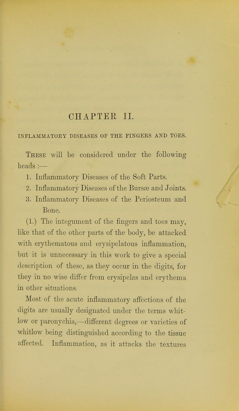 CHAPTEE II. INFLAMMATORY DISEASES OF THE FINGERS AND TOES. These will be considered under the following heads :— 1. Inflammatory Diseases of the Soft Parts. 2. Inflammatory Diseases of the Bursas and Joints. 3. Inflammatory Diseases of the Periosteum and Bone. (1.) The integument of the fingers and toes may, like that of the other parts of the body, be attacked with erythematous and erysipelatous inflammation, but it is unnecessary in this work to give a special description of these, as they occur in the digits, for they in no wise differ from erysipelas and erythema in other situations. Most of the acute inflammatory affections of the digits are usually designated under the terms whit- low or paronychia,-—different degrees or varieties of whitlow being distinguished according to the tissue affected. Inflammation, as it attacks the textures