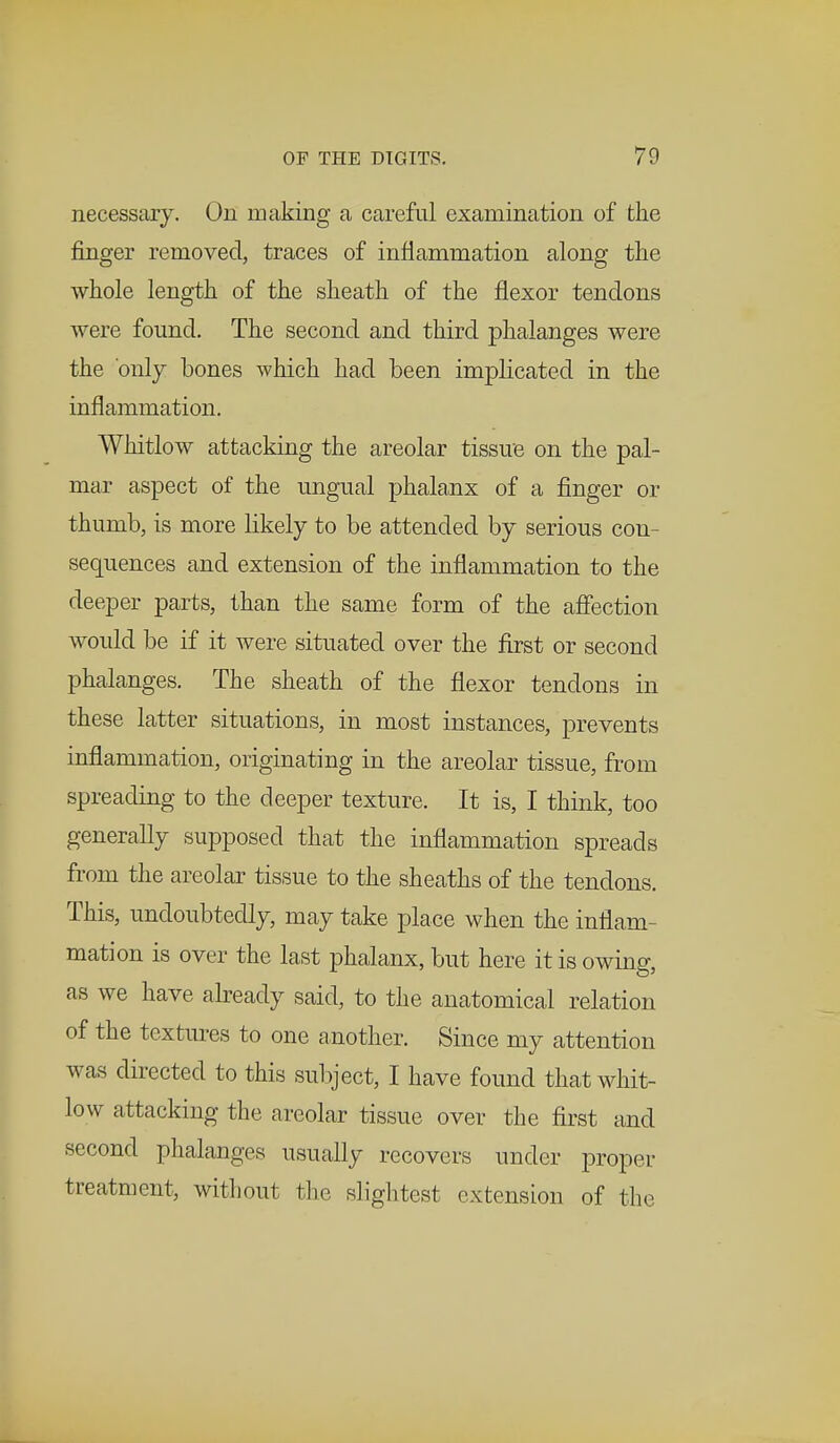 necessary. On making a careful examination of the finger removed, traces of inflammation along the whole length of the sheath of the flexor tendons were found. The second and third phalanges were the only bones which had been implicated in the inflammation. Whitlow attacking the areolar tissue on the pal- mar aspect of the ungual phalanx of a finger or thumb, is more likely to be attended by serious con- sequences and extension of the inflammation to the deeper parts, than the same form of the affection would be if it were situated over the first or second phalanges. The sheath of the flexor tendons in these latter situations, in most instances, prevents inflammation, originating in the areolar tissue, from spreading to the deeper texture. It is, I think, too generally supposed that the inflammation spreads from the areolar tissue to the sheaths of the tendons. This, undoubtedly, may take place when the inflam- mation is over the last phalanx, but here it is owing, as we have already said, to the anatomical relation of the textures to one another. Since my attention was directed to this subject, I have found that whit- low attacking the areolar tissue over the first and second phalanges usually recovers under proper treatment, without the slightest extension of the