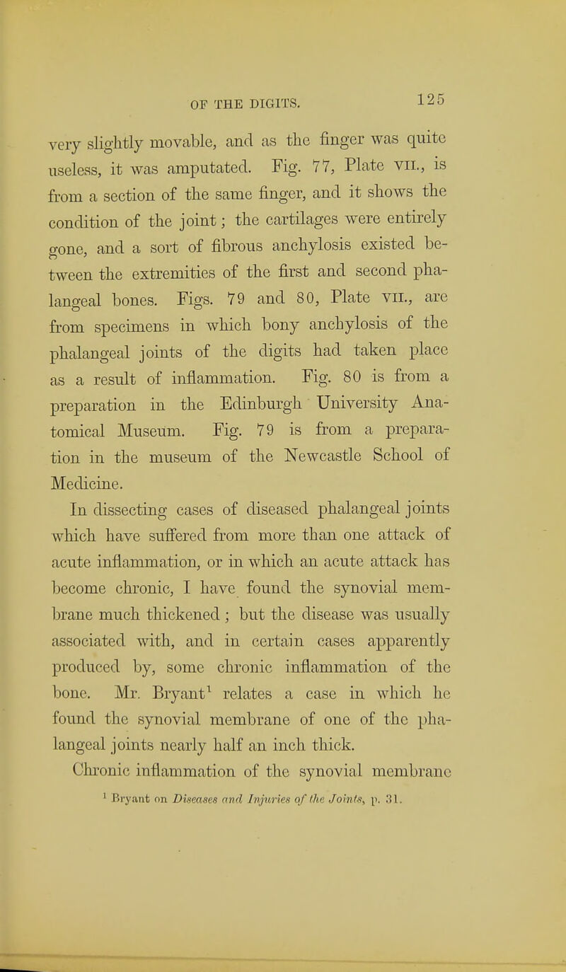 very slightly movable, and as the finger was quite useless, it was amputated. Fig. 77, Plate vil, is from a section of the same finger, and it shows the condition of the joint; the cartilages were entirely gone, and a sort of fibrous anchylosis existed be- tween the extremities of the first and second pha- langeal bones. Figs. 79 and 80, Plate vil, are from specimens in which bony anchylosis of the phalangeal joints of the digits had taken place as a result of inflammation. Fig. 80 is from a preparation in the Edinburgh University Ana- tomical Museum. Fig. 79 is from a prepara- tion in the museum of the Newcastle School of Medicine. In dissecting cases of diseased phalangeal joints which have suffered from more than one attack of acute inflammation, or in which an acute attack has become chronic, I have found the synovial mem- brane much thickened ; but the disease was usually associated with, and in certain cases apparently produced by, some chronic inflammation of the bone. Mr. Bryant1 relates a case in which he found the synovial membrane of one of the pha- langeal joints nearly half an inch thick. Chronic inflammation of the synovial membrane 1 Bryant on Diseases and Injuries of /he Joints, p. 31.