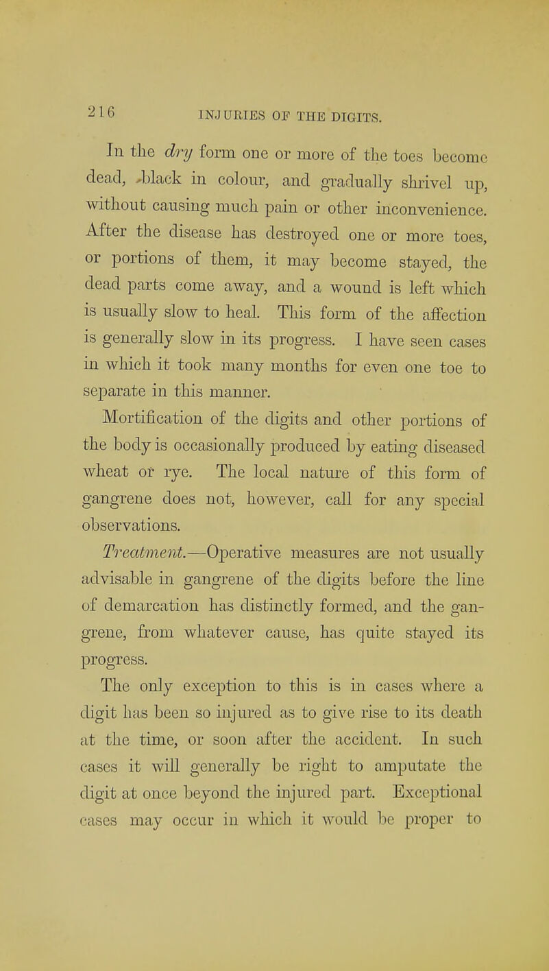 Ill the dry form one or more of the toes become dead, *black in colour, and gradually shrivel up, without causing much pain or other inconvenience. After the disease has destroyed one or more toes, or portions of them, it may become stayed, the dead parts come away, and a wound is left which is usually slow to heal. This form of the affection is generally slow in its progress. I have seen cases in which it took many months for even one toe to separate in this manner. Mortification of the digits and other portions of the body is occasionally produced by eating diseased wheat or rye. The local nature of this form of gangrene does not, however, call for any special observations. Treatment.—Operative measures are not usually advisable in gangrene of the digits before the line of demarcation has distinctly formed, and the gan- grene, from whatever cause, has quite stayed its progress. The only exception to this is in cases where a digit has been so injured as to give rise to its death at the time, or soon after the accident. In such cases it will generally be right to amputate the digit at once beyond the injured part. Exceptional cases may occur in which it would be proper to