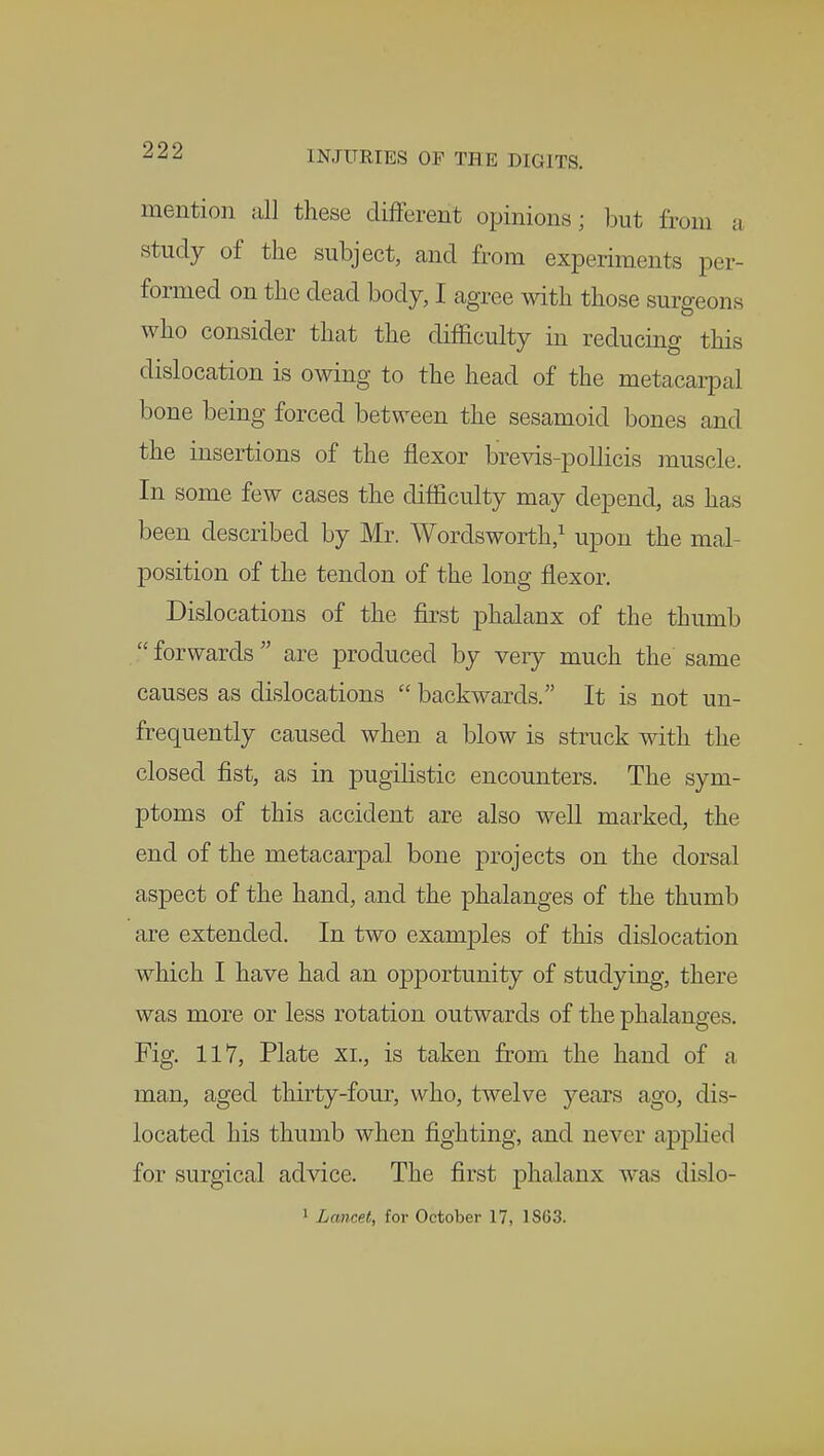 mention all these different opinions; but from a study of the subject, and from experiments per- formed on the dead body, I agree with those surgeons who consider that the difficulty in reducing this dislocation is owing to the head of the metacarpal bone being forced between the sesamoid bones and the insertions of the flexor brevis-pollicis muscle. In some few cases the difficulty may depend, as has been described by Mr. Wordsworth,1 upon the mal- position of the tendon of the long flexor. Dislocations of the first phalanx of the thumb  forwards  are produced by very much the same causes as dislocations  backwards. It is not un- frequently caused when a blow is struck with the closed fist, as in pugilistic encounters. The sym- ptoms of this accident are also well marked, the end of the metacarpal bone projects on the dorsal aspect of the hand, and the phalanges of the thumb are extended. In two examples of this dislocation which I have had an opportunity of studying, there was more or less rotation outwards of the phalanges. Fig. 117, Plate xi., is taken from the hand of a man, aged thirty-four, who, twelve years ago, dis- located his thumb when fighting, and never applied for surgical advice. The first phalanx was dislo-