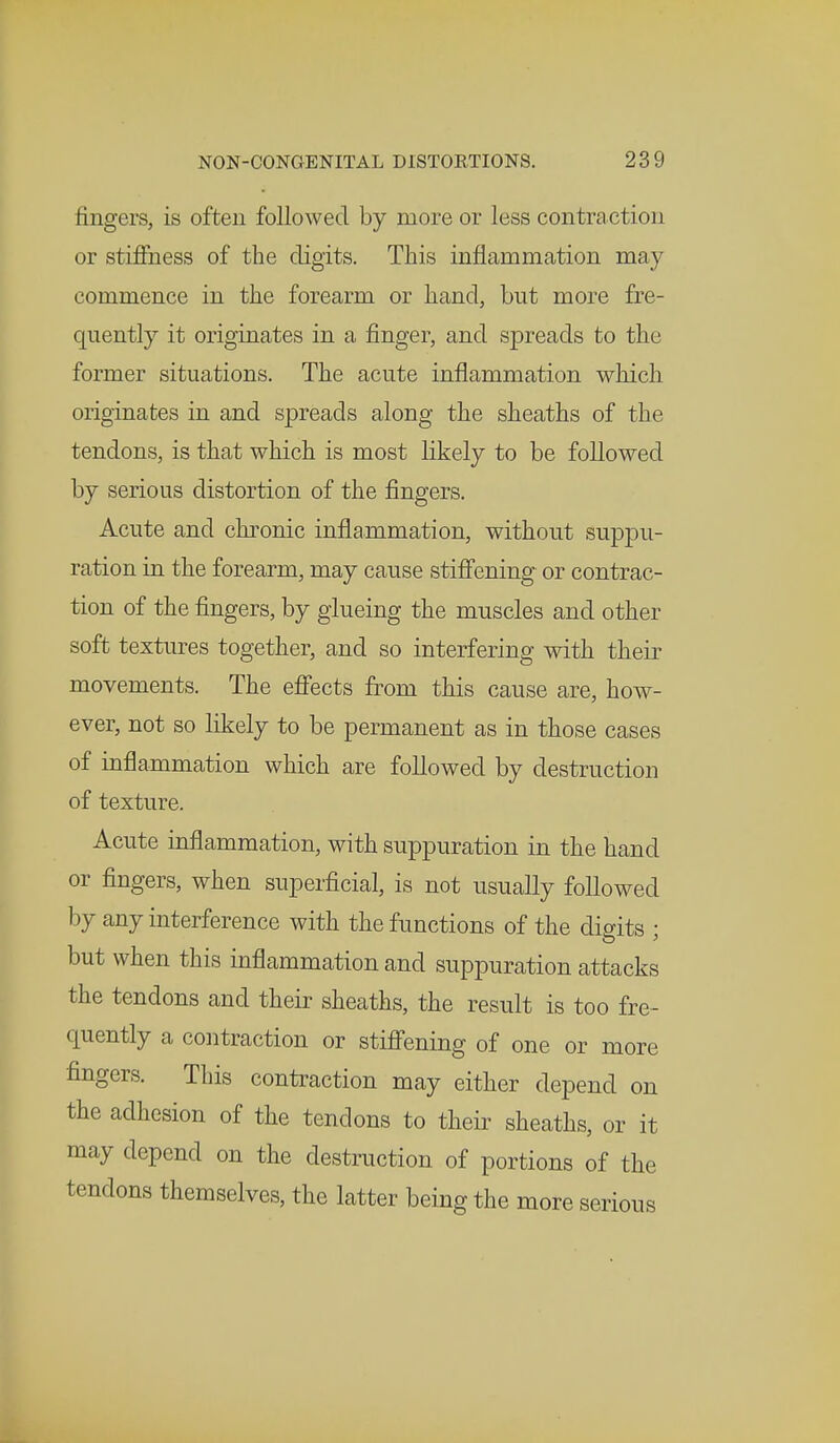 fingers, is often followed by more or less contraction or stiffness of the digits. This inflammation may commence in the forearm or hand, but more fre- quently it originates in a finger, and spreads to the former situations. The acute inflammation which originates in and spreads along the sheaths of the tendons, is that which is most likely to be followed by serious distortion of the fingers. Acute and chronic inflammation, without suppu- ration in the forearm, may cause stiffening or contrac- tion of the fingers, by glueing the muscles and other soft textures together, and so interfering with their movements. The effects from this cause are, how- ever, not so likely to be permanent as in those cases of inflammation which are followed by destruction of texture. Acute inflammation, with suppuration in the hand or fingers, when superficial, is not usually followed by any interference with the functions of the digits ; but when this inflammation and suppuration attacks the tendons and their sheaths, the result is too fre- quently a contraction or stiffening of one or more fingers. This contraction may either depend on the adhesion of the tendons to their sheaths, or it may depend on the destruction of portions of the tendons themselves, the latter being the more serious