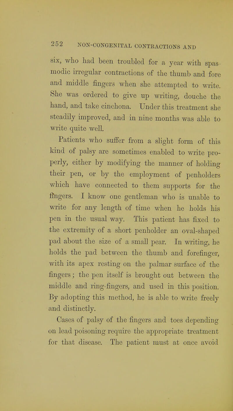 six, who had been troubled for a year with spas modic irregular contractions of the thumb and fore and middle fingers when she attempted to write. She was ordered to give up writing, douche the hand, and take cinchona. Under this treatment she steadily improved, and in nine months was able to write quite well. Patients who suffer from a slight form of this kind of palsy are sometimes enabled to write pro- perly, either by modifying the manner of holding their pen, or by the employment of penholders which have connected to them sivpports for the fingers. I know one gentleman who is unable to write for any length of time when he holds his pen in the usual way. This patient has fixed to the extremity of a short penholder an oval-shaped pad about the size of a small pear. In writing, he holds the pad between the thumb and forefinger, with its apex resting on the palmar surface of the fingers; the pen itself is brought out between the middle and ring-fingers, and used in this position. By adopting this method, he is able to write freely and distinctly. Cases of palsy of the fingers and toes depending on lead poisoning require the appropriate treatment for that disease. The patient must at once avoid