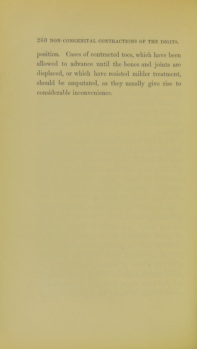200 NON-CONGENITAL CONTRACTIONS OF THE DIGITS. position. Cases of contracted toes, which ha ve been allowed to advance until the bones and joints are displaced, or which have resisted milder treatment, should be amputated, as they usually give rise to considerable inconvenience.