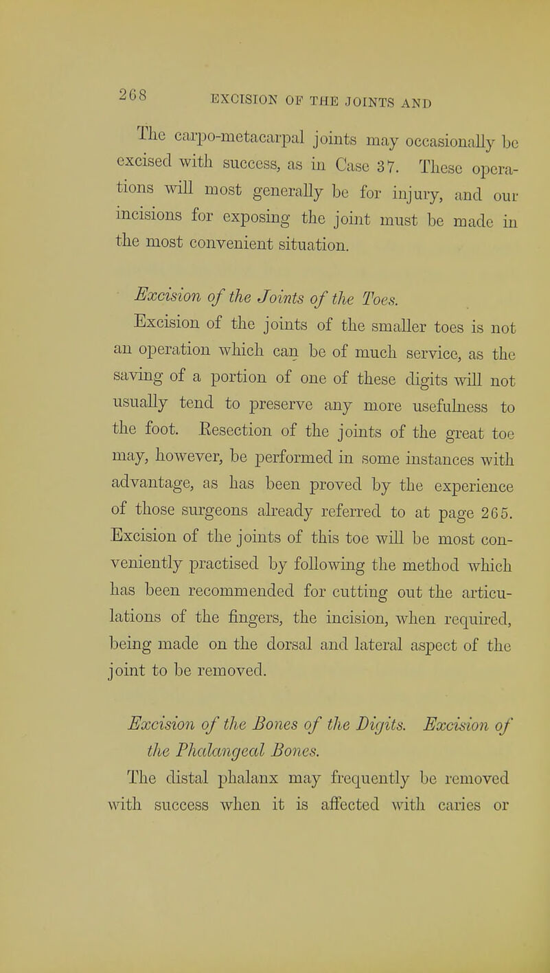 The carpometacarpal joints may occasionally be excised with success, as in Case 37. These opera- tions will most generally be for injury, and our incisions for exposing the joint must be made in the most convenient situation. Excision of the Joints of the Toes. Excision of the joints of the smaller toes is not an operation which can be of much service, as the saving of a portion of one of these digits will not usually tend to preserve any more usefulness to the foot. Eesection of the joints of the great toe may, however, be performed in some instances with advantage, as has been proved by the experience of those surgeons already referred to at page 265. Excision of the joints of this toe will be most con- veniently practised by following the method which has been recommended for cutting out the articu- lations of the fingers, the incision, when required, being made on the dorsal and lateral aspect of the joint to be removed. Excision of the Bones of the Digits. Excision of the Phalangeal Bones. The distal phalanx may frequently be removed with success when it is affected with caries or