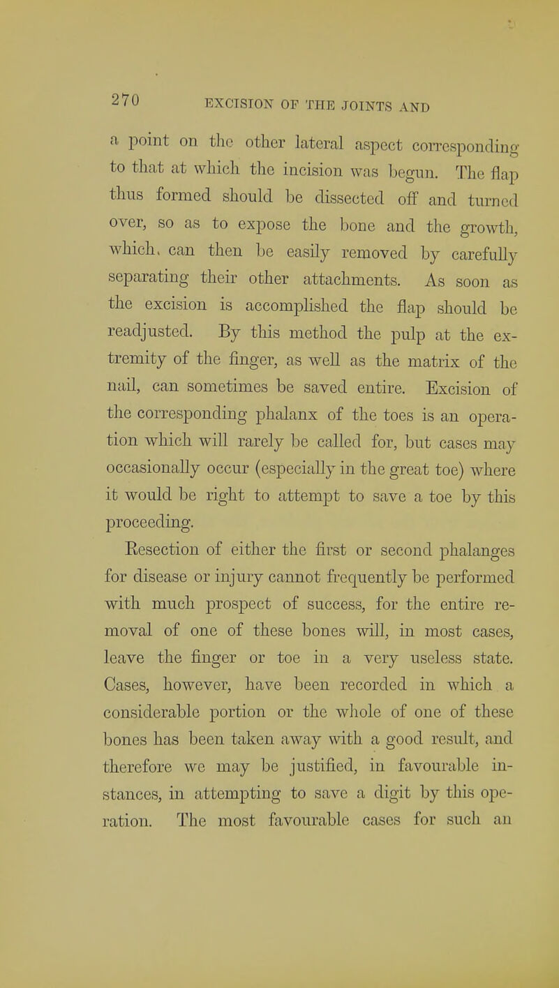 a point on the other lateral aspect corresponding to that at which the incision was begun. The flap thus formed should be dissected off and turned over, so as to expose the bone and the growth, widen, can then be easily removed by carefully separating their other attachments. As soon as the excision is accomplished the flap should be readjusted. By this method the pulp at the ex- tremity of the finger, as well as the matrix of the nail, can sometimes be saved entire. Excision of the corresponding phalanx of the toes is an opera- tion which will rarely be called for, but cases may occasionally occur (especially in the great toe) where it would be right to attempt to save a toe by this proceeding. Resection of either the first or second phalanges for disease or injury cannot frequently be performed with much prospect of success, for the entire re- moval of one of these bones will, in most cases, leave the finger or toe in a very useless state. Cases, however, have been recorded in which a considerable portion or the whole of one of these bones has been taken away with a good result, and therefore we may be justified, in favourable in- stances, in attempting to save a digit by this ope- ration. The most favourable cases for such an