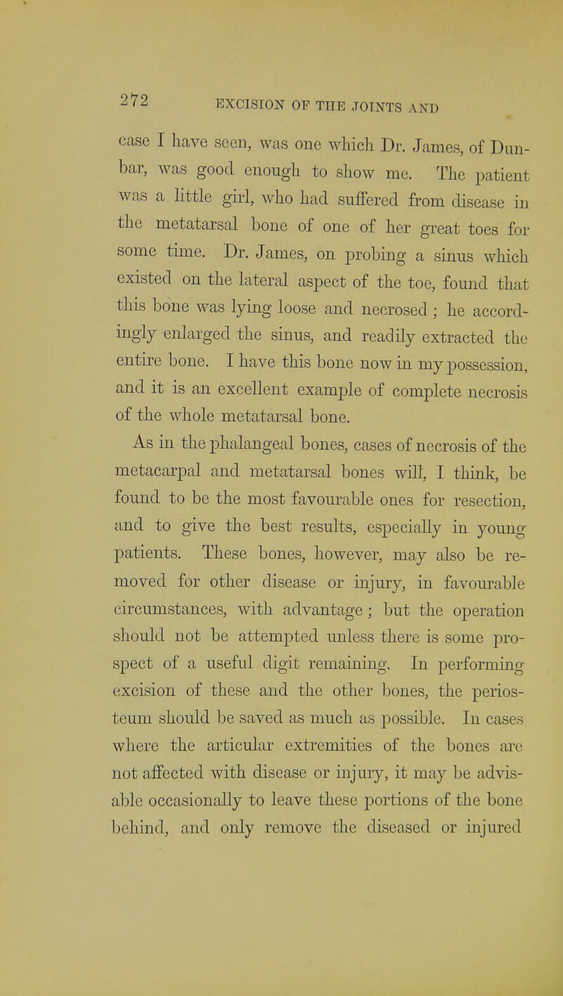 case I have seen, was one which Dr. James, of Dun- bar, was good enough to show me. The patient was a little girl, who had suffered from disease in the metatarsal bone of one of her great toes for some time. Dr. James, on probing a sinus which existed on the lateral aspect of the toe, found that this bone was lying loose and necrosed ; he accord- ingly enlarged the sinus, and readily extracted the entire bone. I have this bone now in my possession, and it is an excellent example of complete necrosis of the whole metatarsal bone. As in the phalangeal bones, cases of necrosis of the metacarpal and metatarsal bones will, I think, be found to be the most favourable ones for resection, and to give the best results, especially in young patients. These bones, however, may also be re- moved for other disease or injury, in favourable circumstances, with advantage; but the operation should not be attempted unless there is some pro- spect of a useful digit remaining. In performing excision of these and the other bones, the perios- teum should be saved as much as possible. In cases where the articular extremities of the bones axe not affected with disease or injury, it may be advis- able occasionally to leave these portions of the bone behind, and only remove the diseased or injured