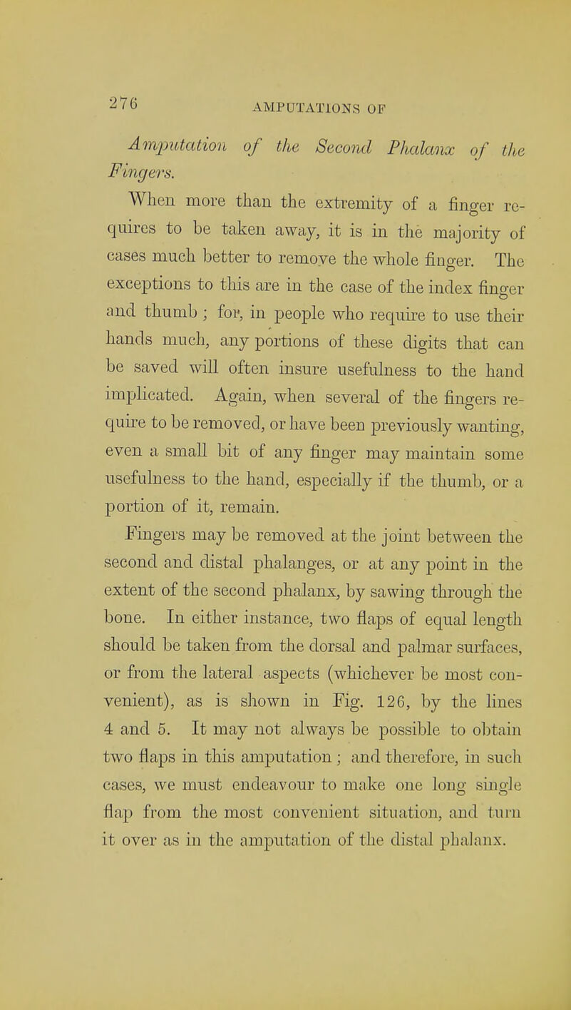 z ' t> AMPUTATIONS OF Amputation of the Second Phalanx of the Fingers. When more than the extremity of a finger re- quires to be taken away, it is in the majority of cases much better to remove the whole finger. The exceptions to this are in the case of the index finger and thumb ; for, in people who require to use their hands much, any portions of these digits that can be saved will often insure usefulness to the hand implicated. Again, when several of the fingers re- quire to be removed, or have been previously wanting, even a small bit of any finger may maintain some usefulness to the hand, especially if the thumb, or a portion of it, remain. Fingers may be removed at the joint between the second and distal phalanges, or at any point in the extent of the second phalanx, by sawing through the bone. In either instance, two flaps of equal length should be taken from the dorsal and palmar surfaces, or from the lateral aspects (whichever be most con- venient), as is shown in Fig. 126, by the lines 4 and 5. It may not always be possible to obtain two flaps in this amjDutation ; and therefore, in such cases, we must endeavour to make one long single flap from the most convenient situation, and turn it over as in the amputation of the distal phalanx.