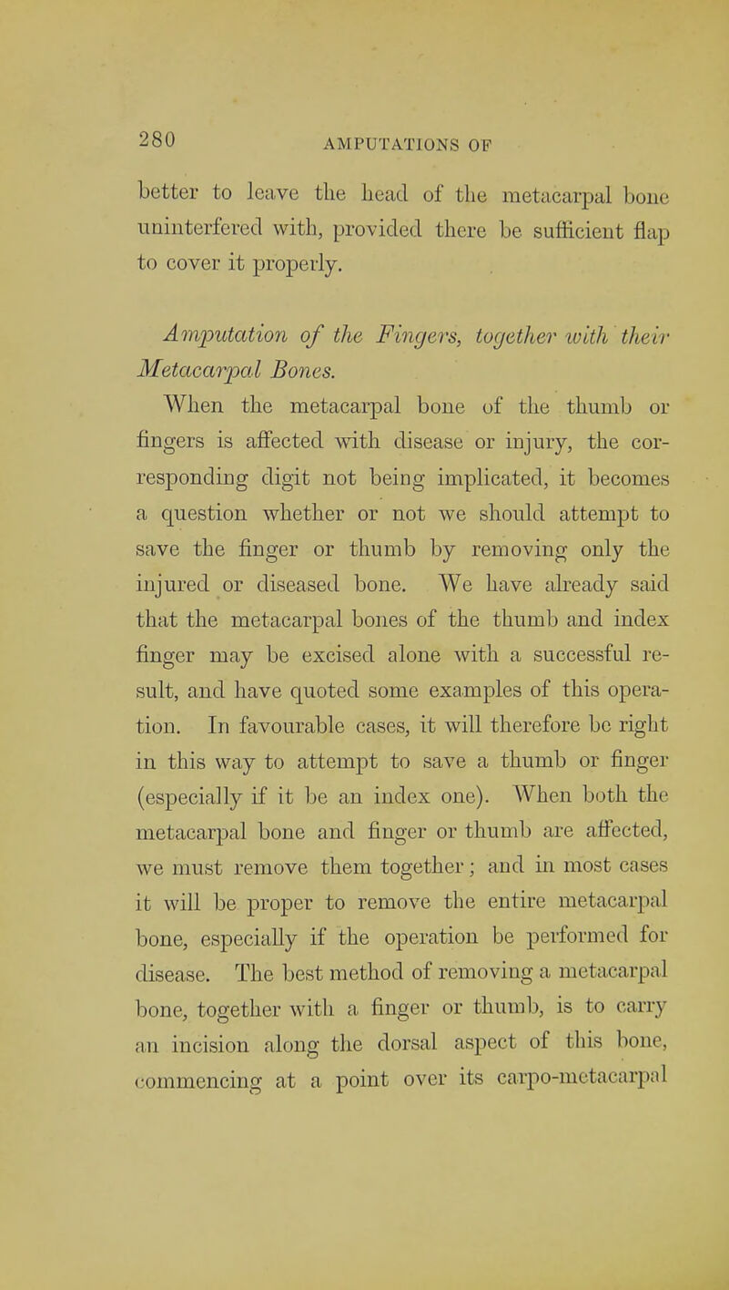 better to leave the bead of the metacarpal bone uninterfered with, provided there be sufficient flap to cover it properly. Amputation of the Fingers, together with their Metacarpal Bones. When the metacarpal bone of the thumb or fingers is affected with disease or injury, the cor- responding digit not being implicated, it becomes a question whether or not we should attempt to save the finger or thumb by removing only the injured or diseased bone. We have already said that the metacarpal bones of the thumb and index finger may be excised alone with a successful re- sult, and have quoted some examples of this opera- tion. In favourable cases, it will therefore be right in this way to attempt to save a thumb or finger (especially if it be an index one). When both the metacarpal bone and finger or thumb are affected, we must remove them together; and in most cases it will be proper to remove the entire metacarpal bone, especially if the operation be performed for disease. The best method of removing a met acarpal bone, together with a finger or thumb, is to carry an incision along the dorsal aspect of this bone, commencing at a point over its caxpo-metacarpal