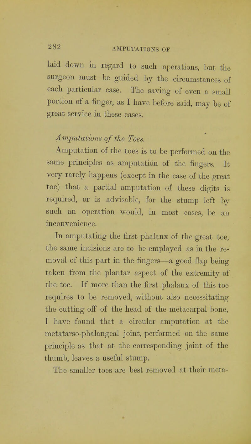 laid down in regard to such operations, but the surgeon must be guided by the circumstances of each particular case. The saving of even a small portion of a finger, as I have before said, may be of great service in these cases. Amputations of the Toes. Amputation of the toes is to be performed on the same principles as amputation of the fingers. It very rarely happens (except in the case of the great toe) that a partial amputation of these digits is required, or is advisable, for the stump left by such an operation would, in most cases, be an inconvenience. In amputating the first phalanx of the great toe, the same incisions are to be employed as in the re- moval of this part in the fingers—a good flap being taken from the plantar aspect of the extremity of the toe. If more than the first phalanx of this toe requires to be removed, without also necessitating the cutting off of the head of the metacarpal bone, I have found that a circular amputation at the metatarsophalangeal joint, performed on the same principle as that at the corresponding joint of the thumb, leaves a useful stump. The smaller toes are best removed at their meta-