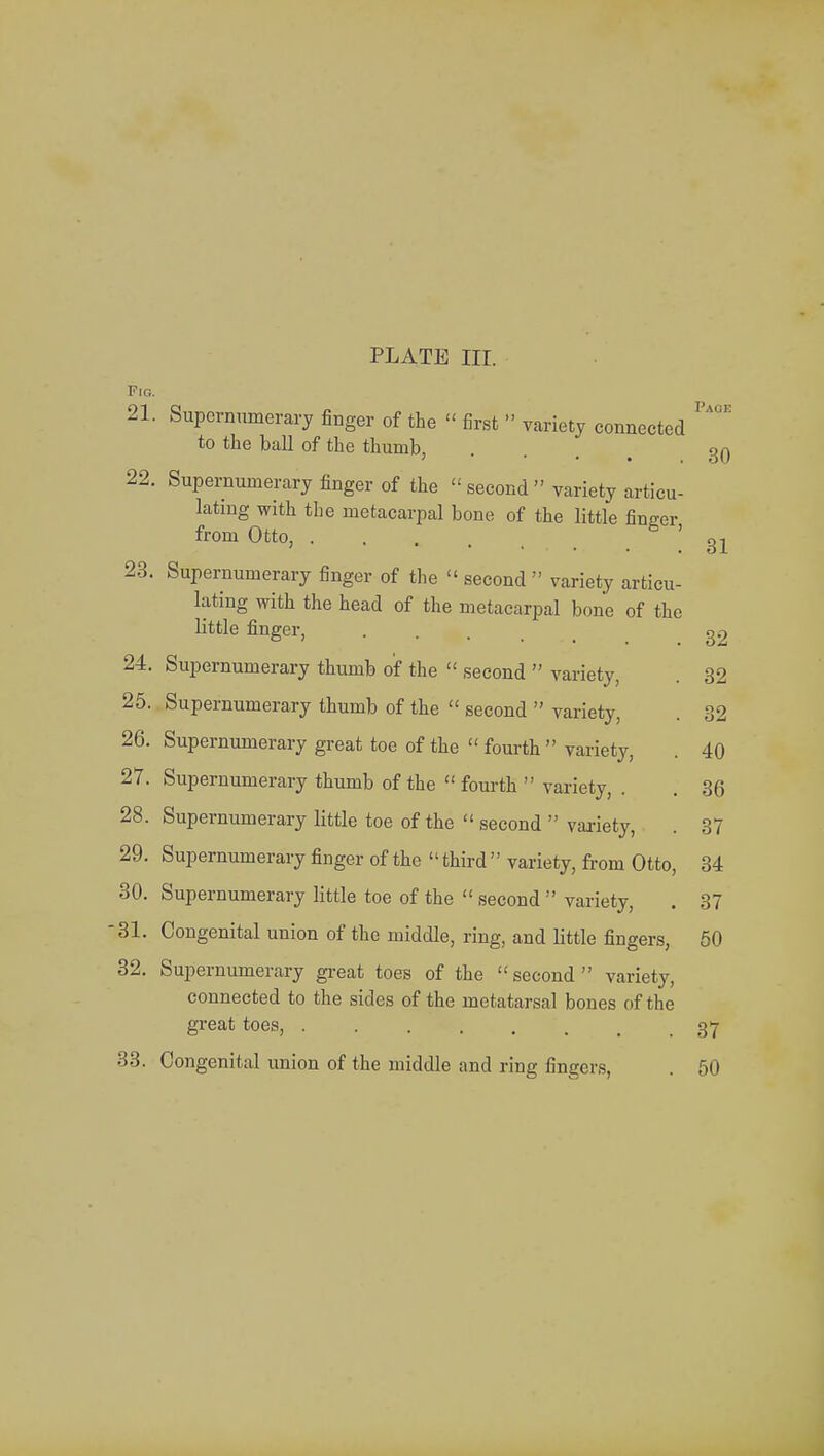 Pig. 21. Supernumerary finger of the « first » variety connected to the ball of the thumb, ... 30 22. Supernumerary finger of the » second  variety articu- lating with tbe metacarpal bone of the little finger from Otto, '31 23. Supernumerary finger of the « second  variety articu- lating with the head of the metacarpal bone of the little finger, . g2 24. Supernumerary thumb of the  second  variety, . 32 25. Supernumerary thumb of the  second  variety, . 32 26. Supernumerary great toe of the  fourth  variety, . 40 27. Supernumerary thumb of the  fourth  variety, . . 36 28. Supernumerary little toe of the  second  variety, . 37 29. Supernumerary finger of the  third'' variety, from Otto, 34 30. Supernumerary little toe of the  second  variety, . 37 '31. Congenital union of the middle, ring, and little fingers, 50 32. Supernumerary great toes of the second variety, connected to the sides of the metatarsal bones of the great toes, . 37 33. Congenital union of the middle and ring fingers, . 50