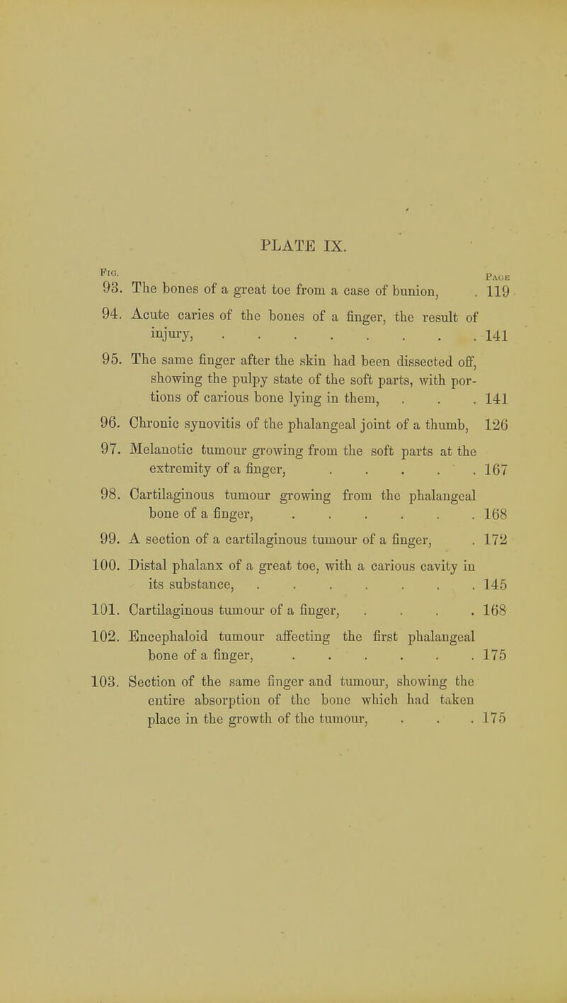 FlG- Page 93. The bones of a great toe from a case of bunion, . 119 94. Acute caries of the bones of a finger, the result of injury, 141 95. The same finger after the skin had been dissected off, showing the pulpy state of the soft parts, with por- tions of carious bone lying in them, . . .141 96. Chronic synovitis of the phalangeal joint of a thumb, 126 97. Melanotic tumour growing from the soft parts at the extremity of a finger, . . . . .167 98. Cartilaginous tumour growing from the phalangeal bone of a finger, ...... 168 99. A section of a cartilaginous tumour of a finger, . 172 100. Distal phalanx of a great toe, with a carious cavity in its substance, ....... 145 101. Cartilaginous tumour of a finger, .... 168 102. Encephaloid tumour affecting the first phalangeal bone of a finger, ...... 175 103. Section of the same finger and tumour, showing the entire absorption of the bone which had taken place in the growth of the tumour, . . .175