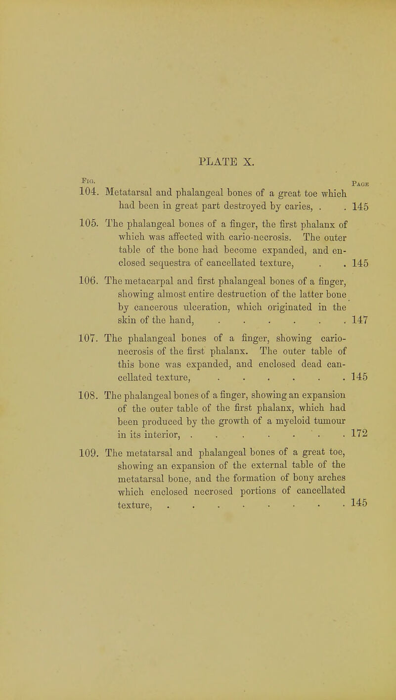 104. Metatarsal and phalangeal bones of a great toe which had been in great part destroyed by caries, . . 145 105. The phalangeal bones of a finger, the first phalanx of which was affected with cario-necrosis. The outer table of the bone had become expanded, and en- closed sequestra of cancellated texture, . . 145 106. The metacarpal and first phalangeal bones of a finger, showing almost entire destruction of the latter bone by cancerous ulceration, which originated in the skin of the hand, ...... 147 107. The phalangeal bones of a finger, showing cario- necrosis of the first phalanx. The outer table of this bone was expanded, and enclosed dead can- cellated texture, . . . . . .145 108. The phalangeal bones of a finger, showing an expansion of the outer table of the first phalanx, which had been produced by the growth of a myeloid tumour in its interior, . . . . . . 172 109. The metatarsal and phalangeal bones of a great toe, showing an expansion of the external table of the metatarsal bone, and the formation of bony arches which enclosed necrosed portions of cancellated texture, 145