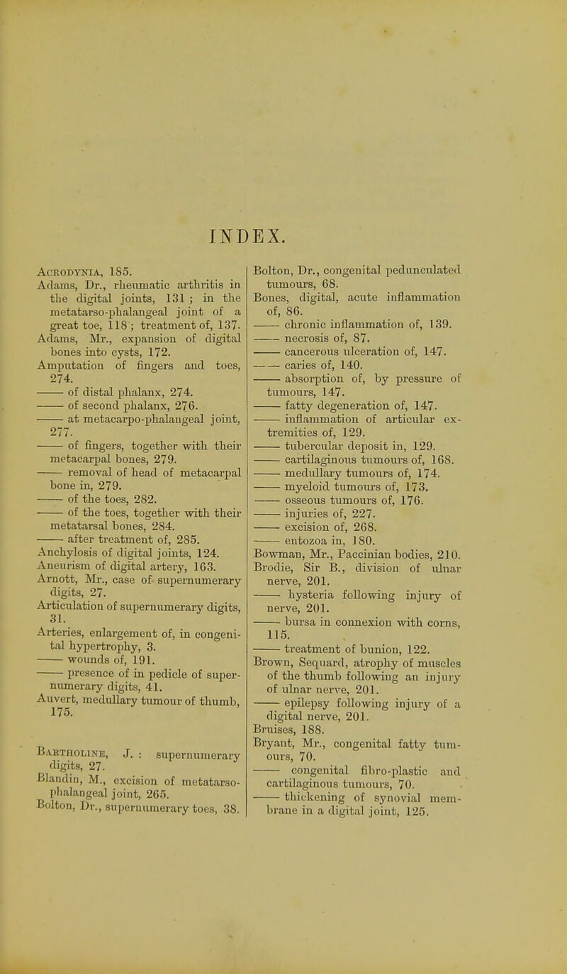 INDEX. ACRODYNIA, 1S5. Arlams, Dr., rheumatic arthritis in the digital joints, 131 ; in the metatarso-phalangeal joint of a great toe, 118 ; treatment of, 137. Adams, Mr., expansion of digital hones into cysts, 172. Amputation of fingers and toes, 274. of distal phalanx, 274. of second phalanx, 276. at metacarpo-phalaugeal joint, 277. of fingers, together with their metacarpal bones, 279. removal of head of metacarpal bone in, 279. of the toes, 282. of the toes, together with their metatarsal bones, 284. after treatment of, 285. Anchylosis of digital joints, 124. Aneurism of digital artery, 163. Arnott, Mr., case of- supernumerary digits, 27. Articulation of supernumerary digits, Arteries, enlargement of, in congeni- tal hypertrophy, 3. wounds of, 191. presence of in pedicle of super- numerary digits, 41. Auvert, medullary tumour of thumb, 175. Babtholine, J. : supernumerary digits, 27. Blandin, M., excision of metatarso- phalangeal joint, 265. Bolton, Dr., supernumerary toes, 38. Bolton, Dr., congenital pedunculated tumours, 68. Bones, digital, acute inflammation of, 86. chronic inflammation of, 139. necrosis of, 87. cancerous ulceration of, 147. caries of, 140. absorption of, by pressure of tumours, 147. fatty degeneration of, 147. inflammation of articular ex- tremities of, 129. tubercular deposit in, 129. cartilaginous tumours of, 16S. medullary tumours of, 174. myeloid tumours of, 173. osseous tumours of, 176. injuries of, 227. excision of, 268. entozoa in, 1 SO. Bowman, Mr., Paccinian bodies, 210. Brodie, Sir B., division of ulnar nerve, 201. hysteria following injury of nerve, 201. bursa in connexion with corns, 115. treatment of bunion, 122. Brown, Secjuard, atrophy of muscles of the thumb following an injury of ulnar nerve, 201. epilepsy following injury of a digital nerve, 201. Bruises, 188. Bryant, Mr., congenital fatty tum- ours, 70. congenital fibro-plastic and cartilaginous tumours, 70. thickening of synovial mem- brane in a digital joint, 125.