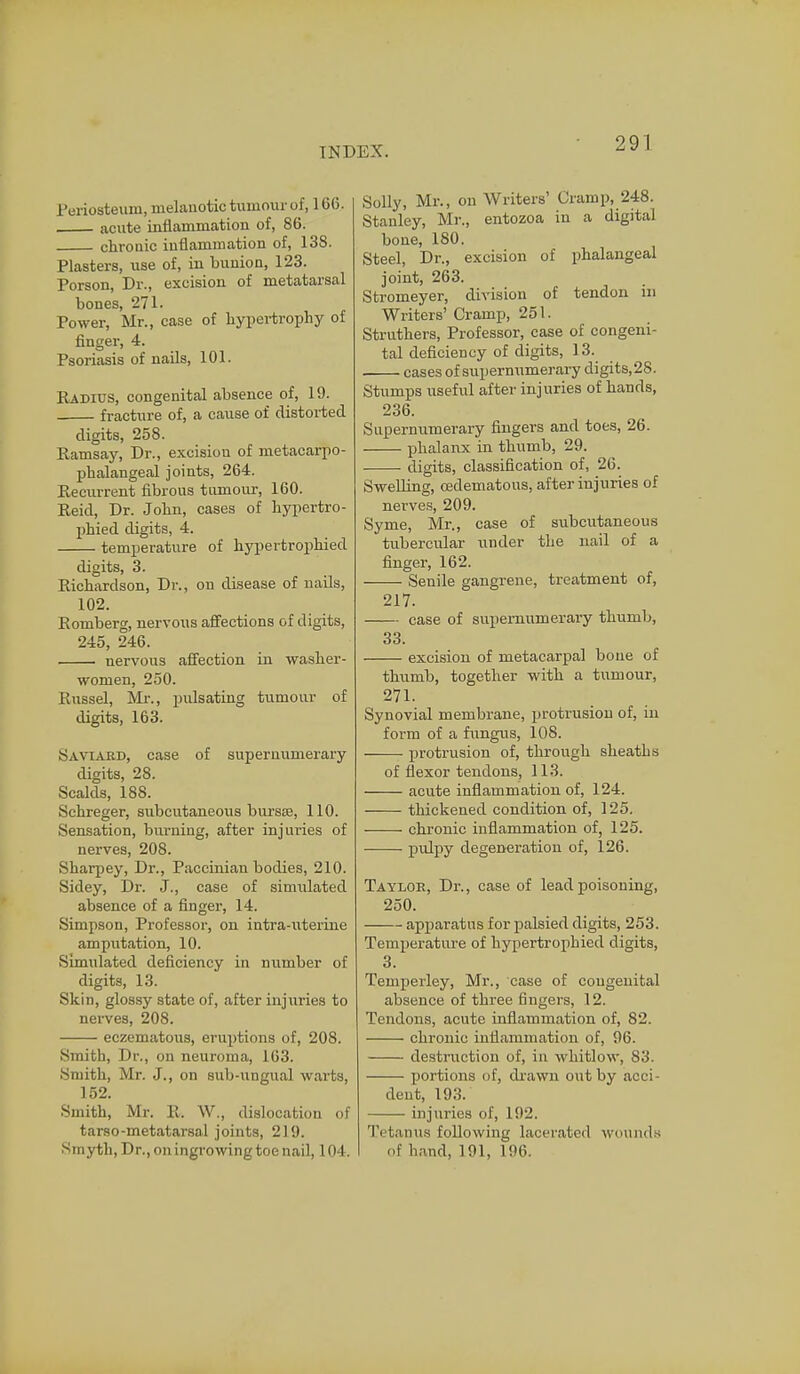 Periosteum, melanotic tumour of, 166. acute inflammation of, 86. chronic inflammation of, 138. Plasters, use of, in bunion, 123. Porson, Dr., excision of metatarsal bones, 271. Power, Mr., case of hypertrophy of finger, 4. Psoriasis of nails, 101. Radius, congenital absence of, 19. fracture of, a cause of distorted digits, 258. Ramsay, Dr., excision of metacarpo- phalangeal joints, 264. Recurrent fibrous tumour, 160. Reid, Dr. John, cases of hypertro- phied digits, 4. temperature of hypertrophied digits, 3. Richardson, Dr., on disease of nails, 102. Romberg, nervous affections of digits, 245, 246. nervous affection in washer- women, 250. Russel, Mr., pulsating tumour of digits, 163. Saviard, case of supernumerary digits, 28. Scalds, 188. Schreger, subcutaneous bursas, 110. Sensation, burning, after injuries of nerves, 208. Sharpey, Dr., Paccinian bodies, 210. Sidey, Dr. J., case of simulated absence of a finger, 14. Simpson, Professor, on intra-uterine amputation, 10. Simulated deficiency in number of digits, 13. Skin, glossy state of, after injuries to nerves, 208. eczematous, eruptions of, 208. Smith, Dr., on neuroma, 163. Smith, Mr. J., on sub-ungual warts, 152. Smith, Mr. R. W., dislocation of tarso-metatarsal joints, 219. Smyth, Dr., on ingrowing toe nail, 104. Solly, Mr., on Writers' Cramp, 248. Stanley, Mr., entozoa in a digital bone, 180. Steel, Dr., excision of phalangeal joint, 263. Stromeyer, division of tendon in Writers' Cramp, 251. Struthers, Professor, case of congeni- tal deficiency of digits, 13. cases of supernumerary digits,28. Stumps useful after injuries of hands, 236. Supernumerary fingers and toes, 26. phalanx in thumb, 29. ■ digits, classification of, 26. Swelling, cedematous, after injuries of nerves, 209. Syme, Mr., case of subcutaneous tubercular under the nail of a finger, 162. Senile gangrene, treatment of, 217. case of supernumerary thumb, 33. excision of metacarpal bone of thumb, together with a tumour, 271. Synovial membrane, protrusion of, in form of a fungus, 108. • protrusion of, through sheaths of flexor tendons, 113. acute inflammation of, 124. thickened condition of, 125. chronic inflammation of, 125. pulpy degeneration of, 126. Taylor, Dr., case of lead poisoning, 250. apparatus for palsied digits, 253. Temperature of hypertrophied digits, 3. Temperley, Mr., case of congenital absence of three fingers, 12. Tendons, acute inflammation of, 82. chronic inflammation of, 96. destruction of, in whitlow, 83. portions of, drawn out by acci- dent, 193. injuries of, 192. Tetanus following laceratpd wounds of hand, 191, 196.