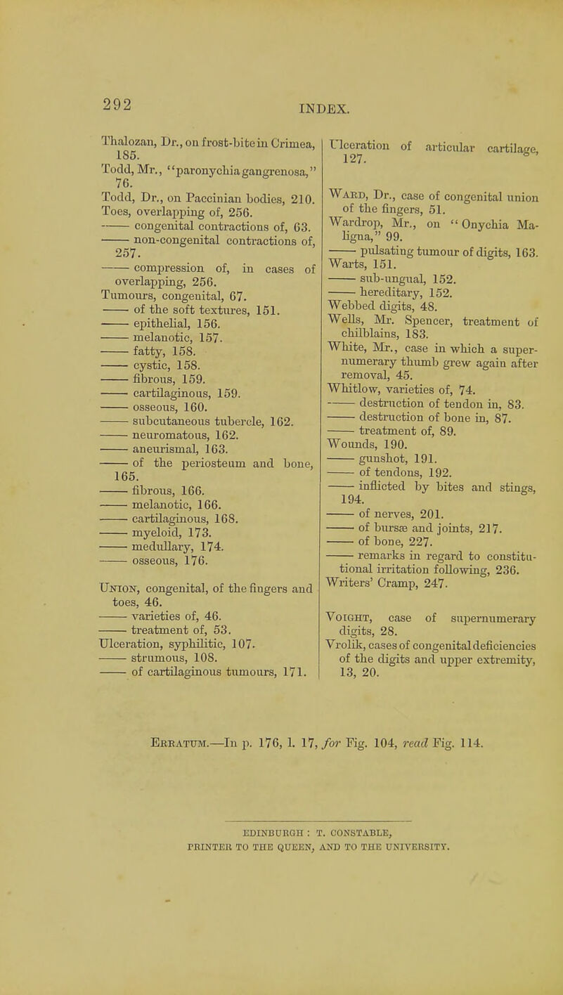 Thalozan, Dr., on frost-bite in Crimea, 185. Todd, Mr., paronychiagangrenosa, 76. Todd, Dr., on Paccinian bodies, 210. Toes, overlapping of, 256. congenital contractions of, 63. non-congenital contractions of, 257. compression of, in cases of overlapping, 256. Tumours, congenital, 67. of the soft textures, 151. epithelial, 156. melanotic, 157. fatty, 158. cystic, 158. fibrous, 159. cartilaginous, 159. osseous, 160. subcutaneous tubercle, 162. neuromatous, 162. aneurisinal, 163. of the periosteum and bone, 165. fibrous, 166. melanotic, 166. cartilaginous, 168. myeloid, 173. medullary, 174. osseous, 176. Union, congenital, of the fingers and toes, 46. varieties of, 46. treatment of, 53. Ulceration, syphilitic, 107. strumous, 108. of cartilaginous tumours, 171. Ulceration of articular cartilage, 127. Ward, Dr., case of congenital union of tbe fingers, 51. Wardrop, Mr., on  Onychia Ma- ligna, 99. pulsating tumour of digits, 163. Warts, 151. sub-ungual, 152. hereditary, 152. Webbed digits, 48. Wells, Mr. Spencer, treatment of chilblains, 183. White, Mr., case in which a super- numerary tlmmb grew again after removal, 45. Whitlow, varieties of, 74. destruction of tendon in, 83. destruction of bone in, 87. treatment of, 89. Wounds, 190. gunshot, 191. of tendons, 192. inflicted by bites and stings, 194. of nerves, 201. of bursas and joints, 217. of bone, 227. remarks in regard to constitu- tional irritation following, 236. Writers' Cramp, 247. Voight, case of supernumerary digits, 28. Vrolik, cases of congenital deficiencies of tbe digits and upper extremity, 13, 20. Erratum.—In p. 176, 1. 17, for Fig. 104, read Pig. 114. EDINBOEQH : T. CONSTABLE, riUNTEll TO TIIE QUEEN, AND TO THE UNIVERSITY.