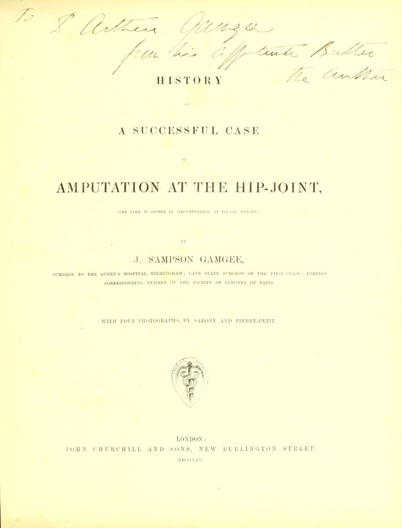 01' A SUCCESSFUL CASE AMPUTATION AT THE HIP-JOINT, (THE LIMB -IS INCHES IN CIRCUMFERENCE, II!) POUNDS WEIGHT). P.Y .1. SAMPSON GAMGEE, SURGEON TO THE QUEEN S HOSPITAL, BIRMINGHAM ; LATE STAFF SURGEON OF THE FIRST ('LASS : FOREIGN CORRESPONDING .MEMBER OF THE SOCIETY OF SURGERY OF PARIS. WITH FOUR PHOTOGRAPHS, HY SARONY AND PIERRE-PETIT. LONDON: JOHN CHURCHILL AND SONS, NEW LUULINUTON STREET. 51DCCCLXT,