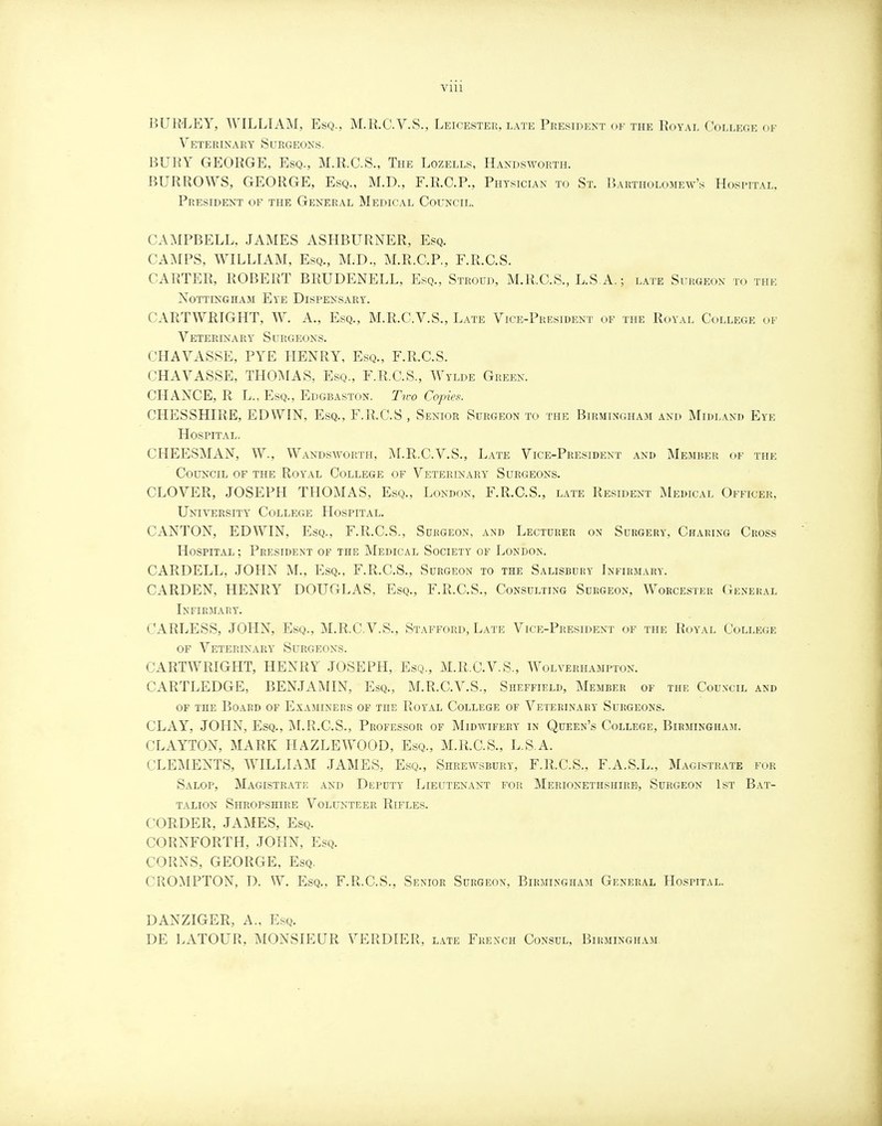 Vlll BUB-LEY, WILLIAM, Esq., M.R.C.V.S., Leicester, late President of the Royal College of Veterinary Surgeons. BURY GEORGE, Esq., M.R.C.S., The Lozells, Handsworth. BURROWS, GEORGE, Esq., M.D., F.R.C.P., Physician to St. Bartholomew's Hospital, President of the General Medical Council. CAMPBELL, JAMES ASHBURNER, Esq. CAMPS, WILLIAM, Esq., M.D., M.R.C.P., F.R.C.S. CARTER, ROBERT BRUDENELL, Esq., Stroud, M.R.C.S., L.S.A.; late Surgeon to the Nottingham Eve Dispensary. CARTWRTGHT, W. A., Esq., M.R.C.V.S., Late Vice-President of the Royal College of Veterinary Surgeons. CHAVASSE, PYE HENRY, Esq., F.R.C.S. CHAVASSE, THOMAS, Esq., F.R.C.S., Wylde Green. CHANCE, R L., Esq., Edgbaston. Two Copies. CHESSHIRE, EDWIN, Esq., F.R.C.S , Senior Surgeon to the Birmingham and Midland Eye Hospital. CHEESMAN, W., Wandsworth, M.R.C.V.S., Late Vice-President and Member of the Council of the Royal College of Veterinary Surgeons. CLOVER, JOSEPH THOMAS, Esq., London, F.R.C.S., late Resident Medical Officer, University College Hospital. CANTON, EDWIN, Esq., F.R.C.S., Surgeon, and Lecturer on Surgery, Charing Cross Hospital; President of the Medical Society of London. CARDELL, JOHN M., Esq., F.R.C.S., Surgeon to the Salisbury Infirmary. CARDEN, HENRY DOUGLAS, Esq., F.R.C.S., Consulting Surgeon, Worcester General Infirmary. CARLESS, JOHN, Esq., M.R.C.V.S., Stafford, Late Vice-President of the Royal College of Veterinary Surgeons. CARTWRIGHT, HENRY JOSEPH, Esq., M.R.C.V.S., Wolverhampton. CARTLEDGE, BENJAMIN, Esq., M.R.C.V.S., Sheffield, Member of the Council and of the Board of Examiners of TnE Royal College of Veterinary Surgeons. CLAY, JOHN, Esq., M.R.C.S., Professor of Midwifery in Queen's College, Birmingham. CLAYTON, MARK HAZLEWOOD, Esq., M.R.C.S., L.S A. CLEMENTS, WILLIAM JAMES, Esq., Shrewsbury, F.R.C.S., F.A.S.L., Magistrate for Salop, Magistrate and Deputy Lieutenant for Merionethshire, Surgeon 1st Bat- talion Shropshire Volunteer Rifles. CORDER, JAMES, Esq. CORNFORTH, JOHN, Esq. CORNS, GEORGE, Esq. CROMPTON, D. W. Esq., F.R.C.S., Senior Surgeon, Birmingham General Hospital. DANZIGER, A., Esq. DE LATOUR, MONSIEUR VERDIER, late French Consul, Birmingham